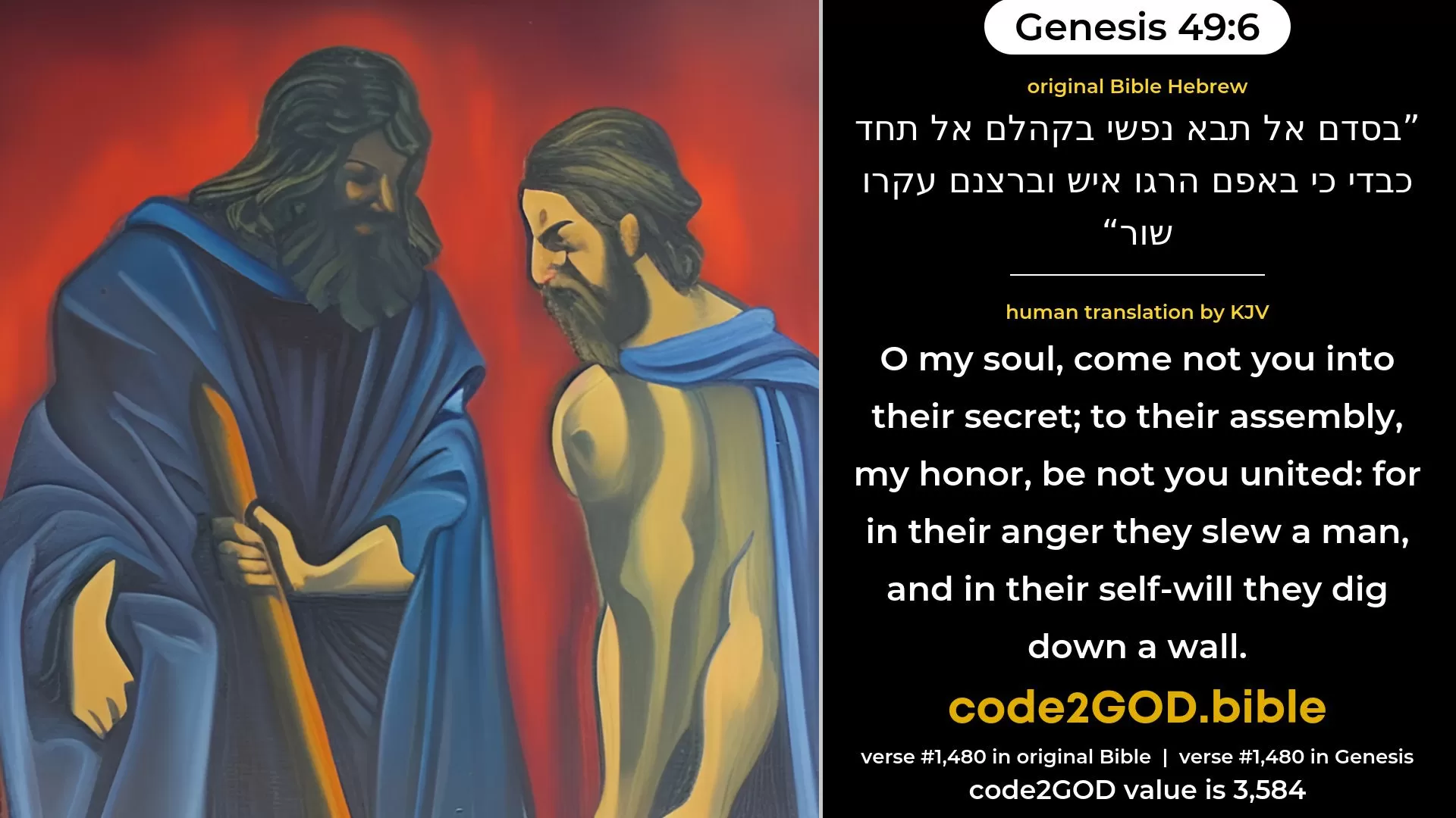 Genesis 49-6≈Let my soul not come into their council; Unto their assembly let my glory not be not united; For in their anger they slew men, And in their self-will they houghed oxen. original Bible בסדם אל תבא נפשי בקהלם אל תחד כבדי כי באפם הרגו איש וברצנם עקרו שור code2GOD