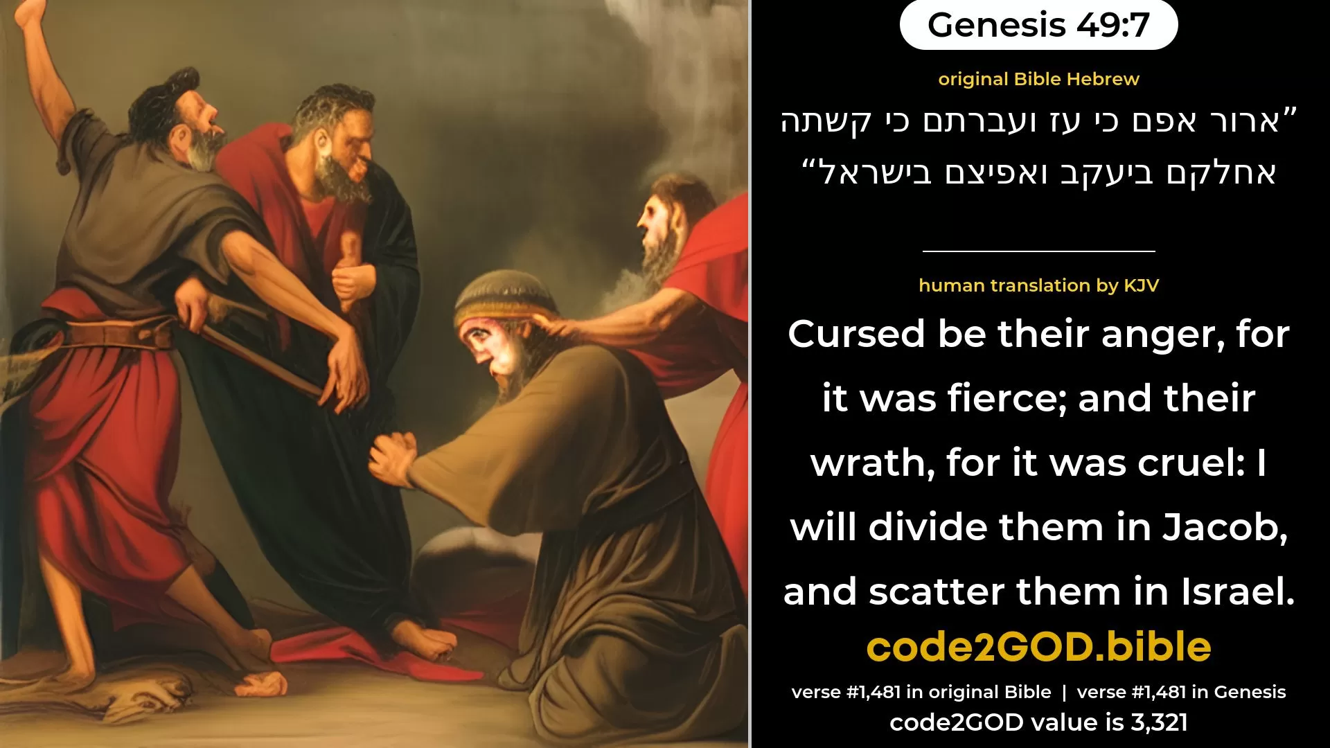 Genesis 49-7≈Cursed be their anger, for it was fierce, And their wrath, for it was cruel; I will divide them in Jacob, And scatter them in Israel original Bible ארור אפם כי עז ועברתם כי קשתה אחלקם ביעקב ואפיצם בישראל code2GOD