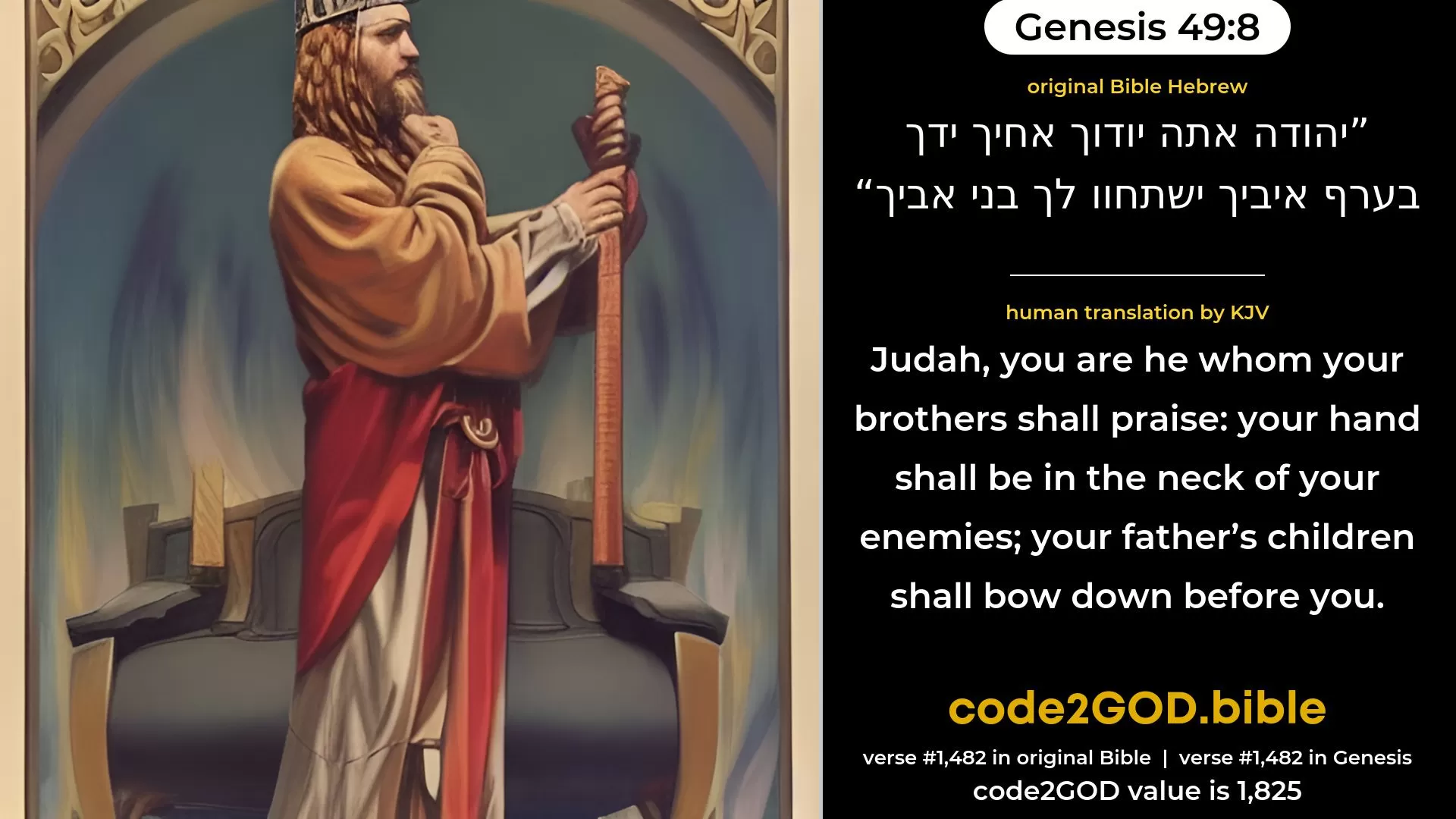 Genesis 49-8≈Judah, thee shall thy brethren praise; Thy hand shall be on the neck of thine enemies; Thy father’s sons shall bow down before thee. original Bible יהודה אתה יודוך אחיך ידך בערף איביך ישתחוו לך בני אביך code2GOD