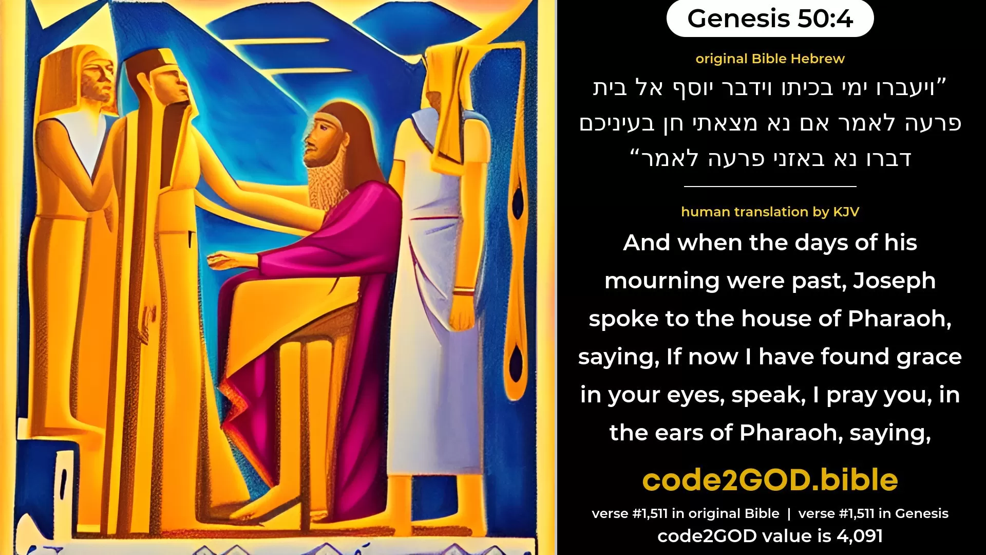Genesis 50-4≈And when the days of weeping for him were past, Joseph spoke unto the house of Pharaoh, saying: ‘If now I have found favour in your eyes, speak, I pray you, in the ears of Pharaoh, saying: original Bible ויעברו ימי בכיתו וידבר יוסף אל בית פרעה לאמר אם נא מצאתי חן בעיניכם דברו נא באזני פרעה לאמר code2GOD