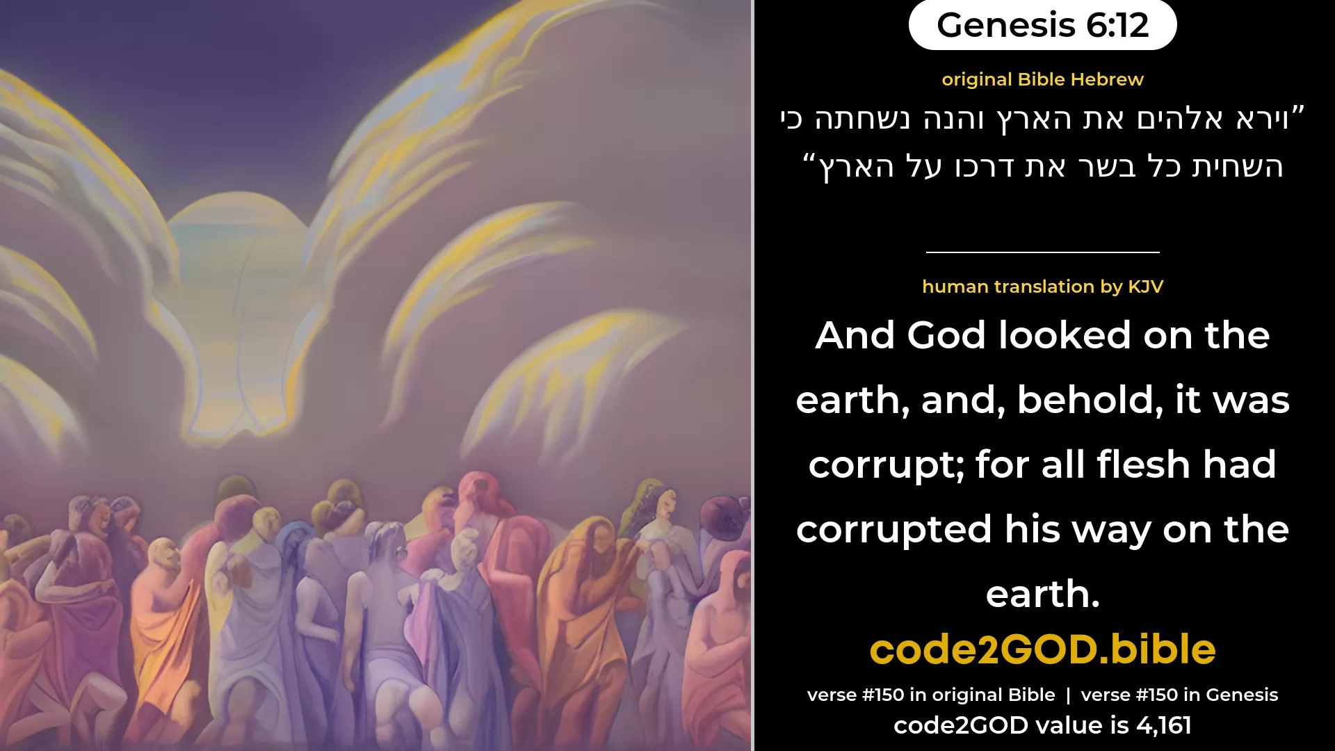 Genesis 6-12≈And God saw the earth, and, behold, it was corrupt; for all flesh had corrupted their way upon the earth. original Bible וירא אלהים את הארץ והנה נשחתה כי השחית כל בשר את דרכו על הארץ code2GOD