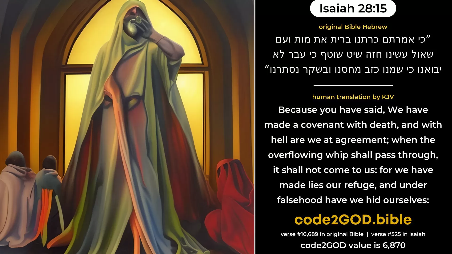 Isaiah 28-15≈Because ye have said: ‘We have made a covenant with death, And with the nether-world are we at agreement; When the scouring scourge shall pass through, It shall not come unto us; For we have made lies our refuge, And in falsehood have we hid ourselves’; original Bible כי אמרתם כרתנו ברית את מות ועם שאול עשינו חזה שיט שוטף כי עבר לא יבואנו כי שמנו כזב מחסנו ובשקר נסתרנו code2GOD