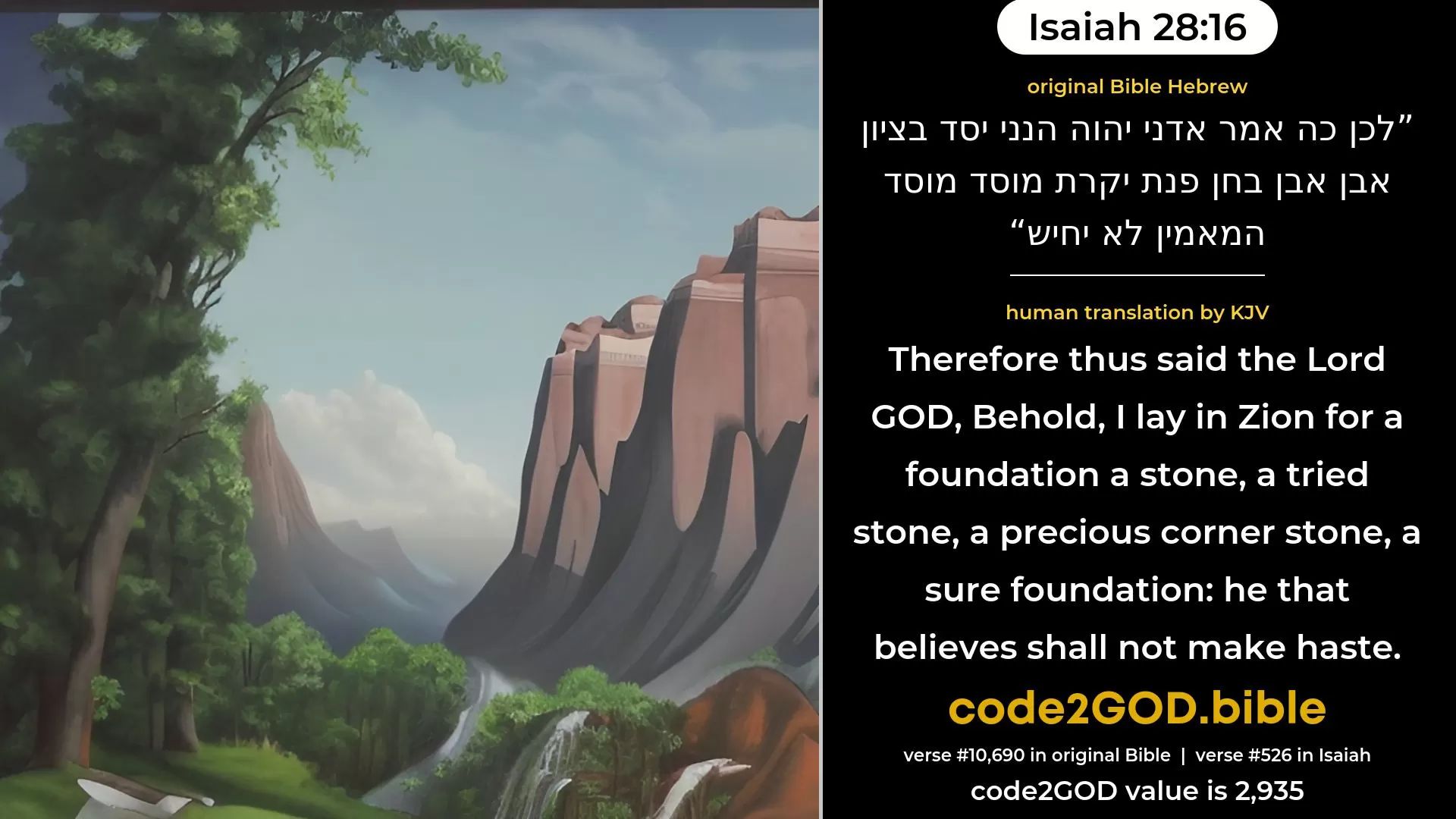 Isaiah 28-16≈Therefore thus saith the Lord GOD: Behold, I lay in Zion for a foundation a stone, A tried stone, a costly corner-stone of sure foundation; He that believeth shall not make haste. original Bible לכן כה אמר אדני יהוה הנני יסד בציון אבן אבן בחן פנת יקרת מוסד מוסד המאמין לא יחיש code2GOD