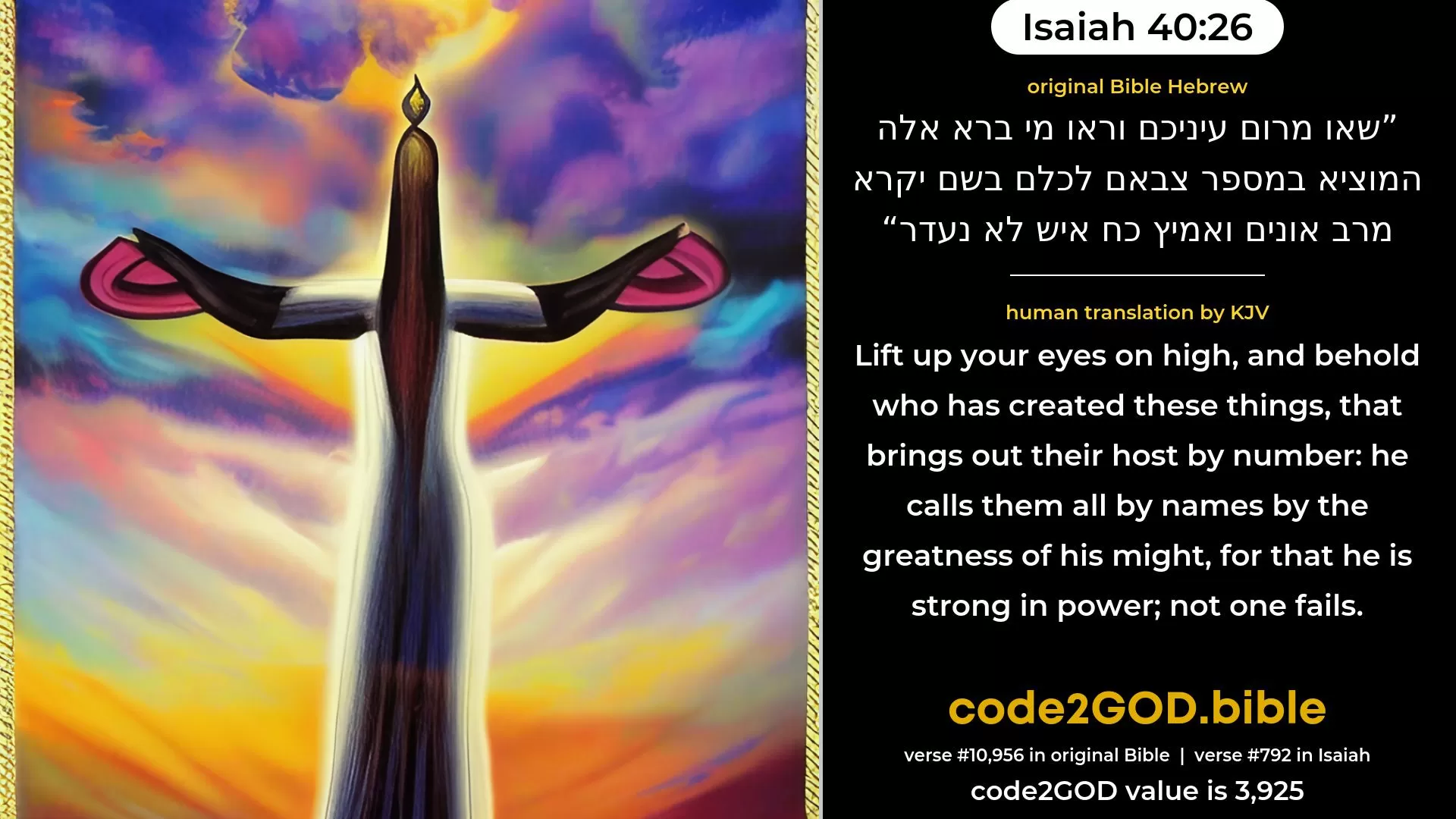 Isaiah 40-26≈Lift up your eyes on high, And see: who hath created these? He that bringeth out their host by number, He calleth them all by name; By the greatness of His might, and for that He is strong in power, Not one faileth. original Bible שאו מרום עיניכם וראו מי ברא אלה המוציא במספר צבאם לכלם בשם יקרא מרב אונים ואמיץ כח איש לא נעדר code2GOD