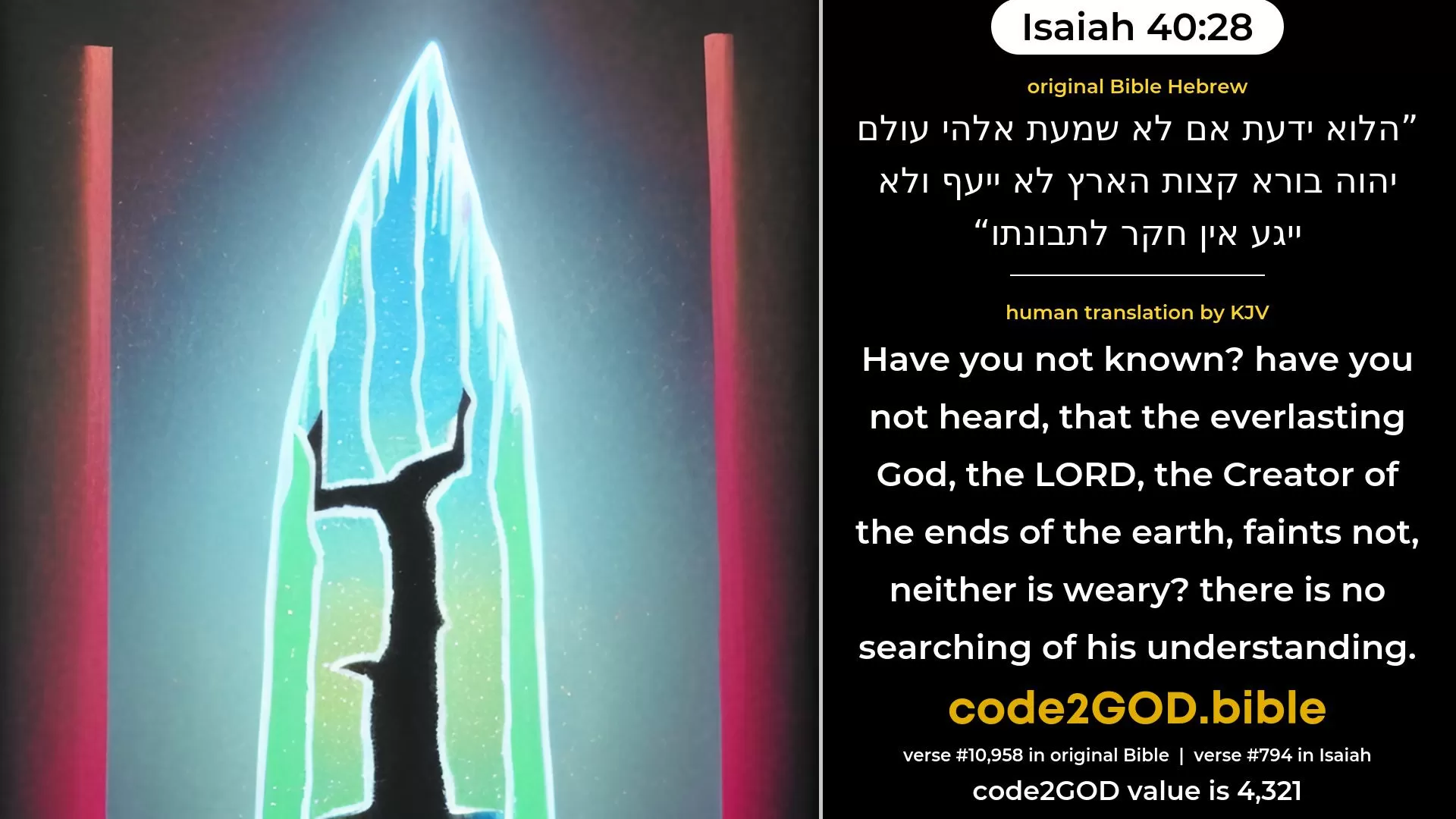 Isaiah 40-28≈Hast thou not known? hast thou not heard That the everlasting God, the LORD, The Creator of the ends of the earth, Fainteth not, neither is weary? His discernment is past searching out. original Bible הלוא ידעת אם לא שמעת אלהי עולם יהוה בורא קצות הארץ לא ייעף ולא ייגע אין חקר לתבונתו code2GOD