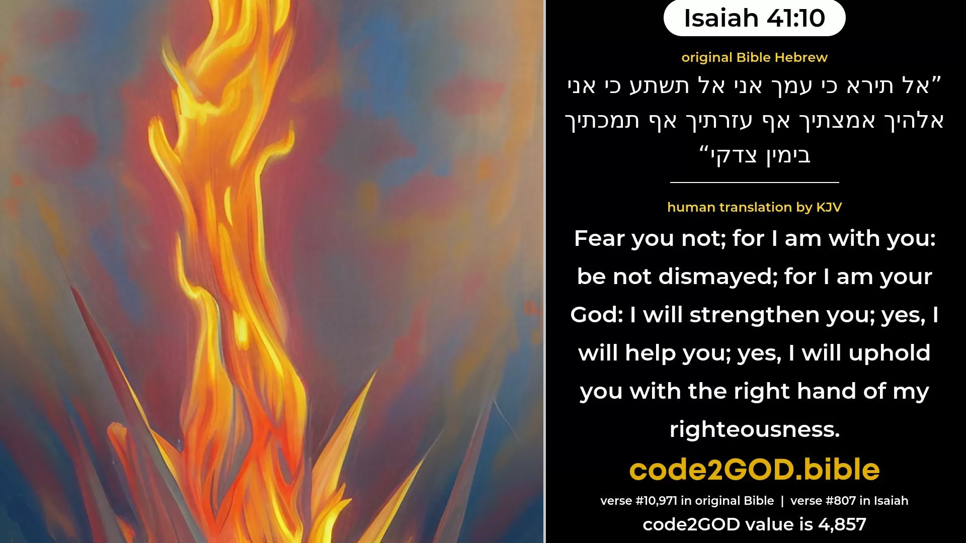 Isaiah 41-10≈Fear thou not, for I am with thee, Be not dismayed, for I am thy God; I strengthen thee, yea, I help thee; Yea, I uphold thee with My victorious right hand. original Bible אל תירא כי עמך אני אל תשתע כי אני אלהיך אמצתיך אף עזרתיך אף תמכתיך בימין צדקי code2GOD