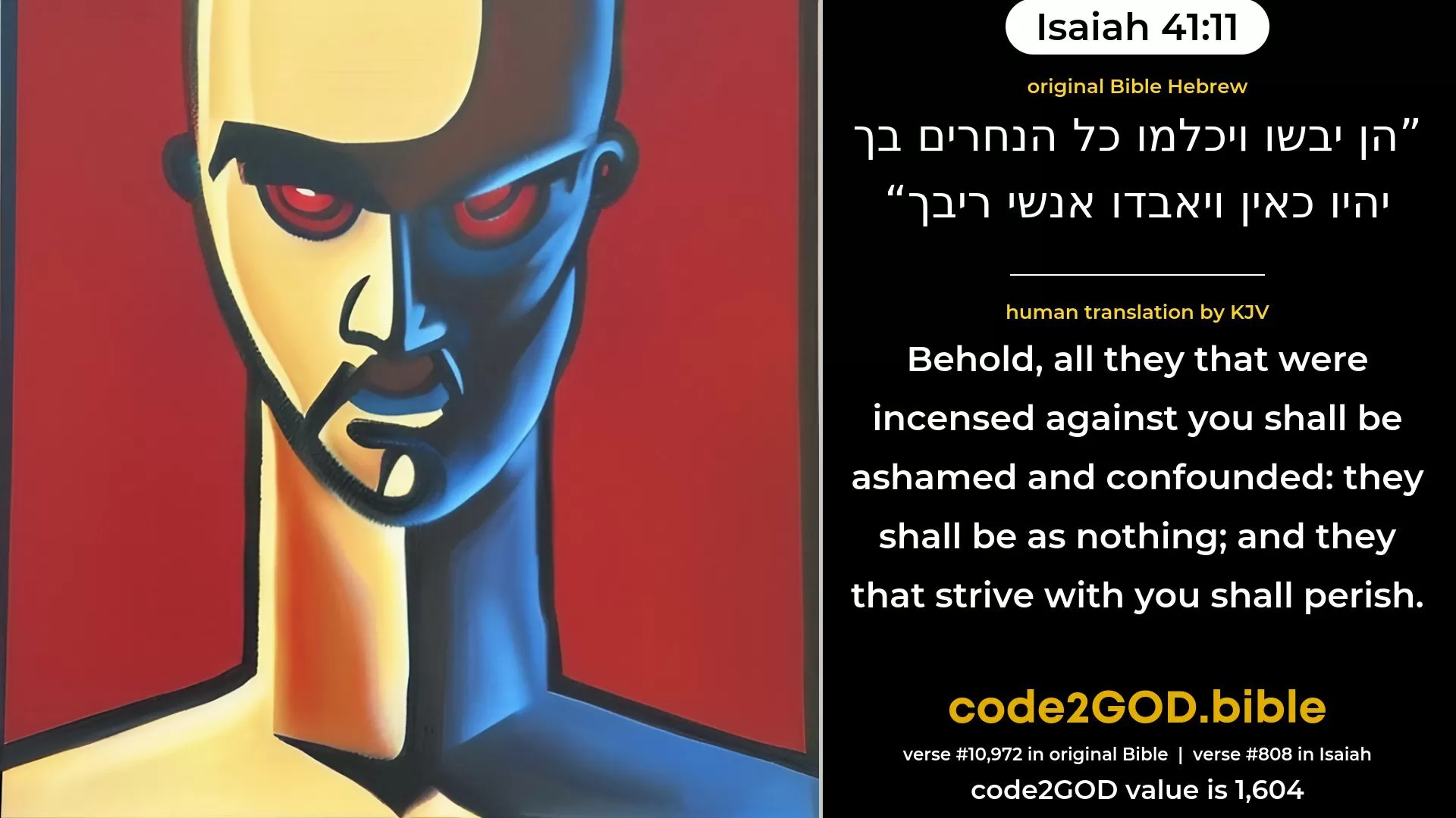 Isaiah 41-11≈Behold, all they that were incensed against thee Shall be ashamed and confounded; They that strove with thee Shall be as nothing, and shall perish. original Bible הן יבשו ויכלמו כל הנחרים בך יהיו כאין ויאבדו אנשי ריבך code2GOD
