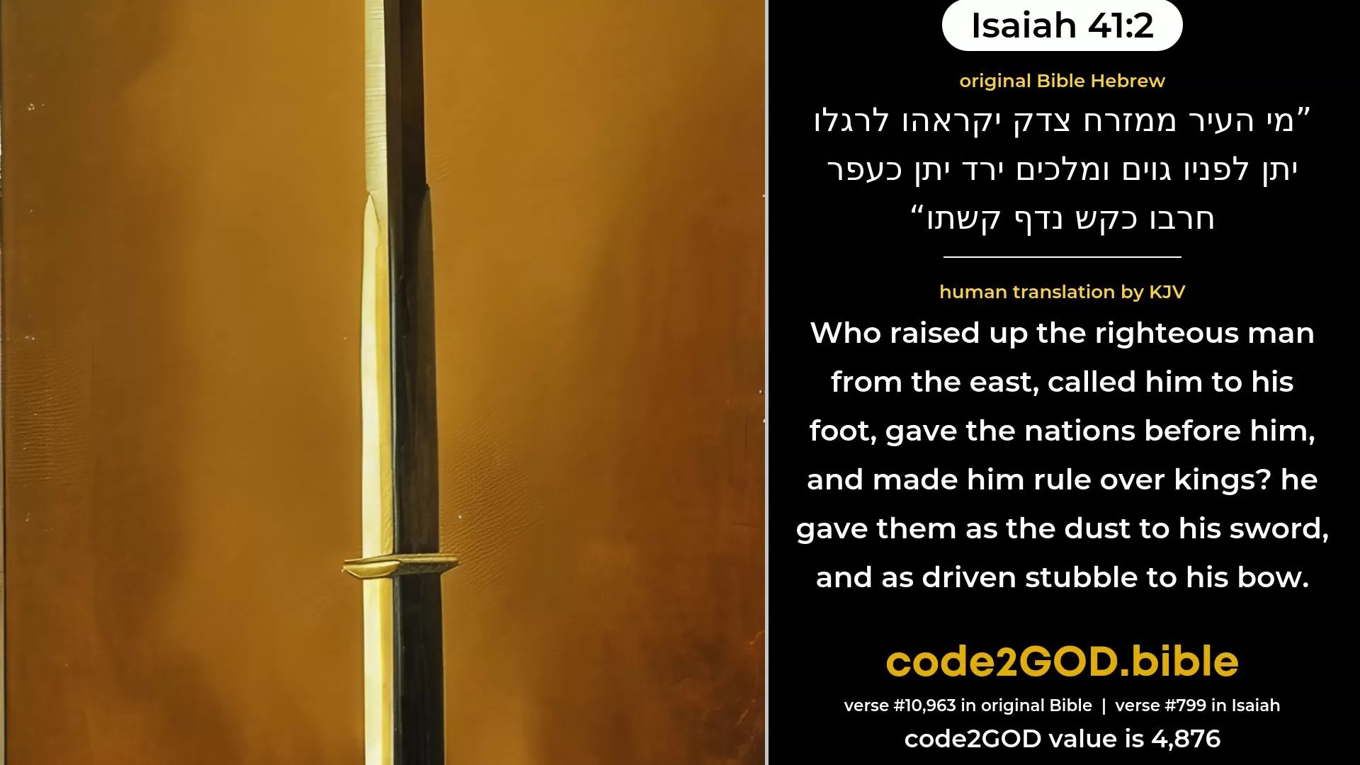 Isaiah 41-2≈Who hath raised up one from the east, At whose steps victory attendeth? He giveth nations before him, And maketh him rule over kings; His sword maketh them as the dust, His bow as the driven stubble. original Bible מי העיר ממזרח צדק יקראהו לרגלו יתן לפניו גוים ומלכים ירד יתן כעפר חרבו כקש נדף קשתו code2GOD