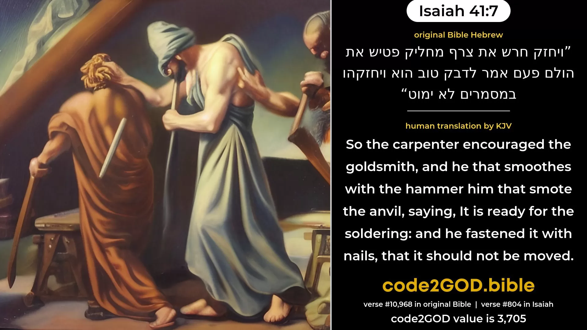 Isaiah 41-7≈So the carpenter encouraged the goldsmith, And he that smootheth with the hammer him that smiteth the anvil, Saying of the soldering: ‘It is good’; And he fastened it with nails, that it should not be moved. original Bible ויחזק חרש את צרף מחליק פטיש את הולם פעם אמר לדבק טוב הוא ויחזקהו במסמרים לא ימוט code2GOD