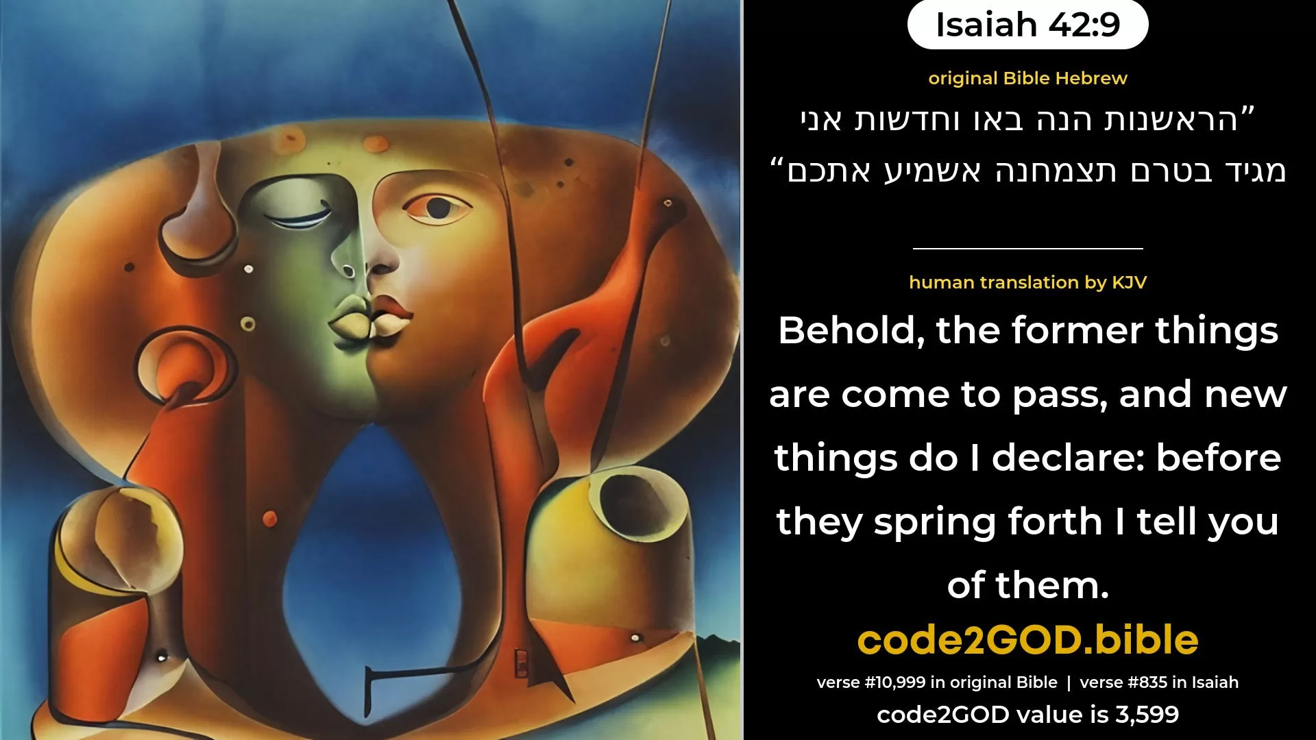 Isaiah 42-9≈Behold, the former things are come to pass, And new things do I declare; Before they spring forth I tell you of them. original Bible הראשנות הנה באו וחדשות אני מגיד בטרם תצמחנה אשמיע אתכם code2GOD
