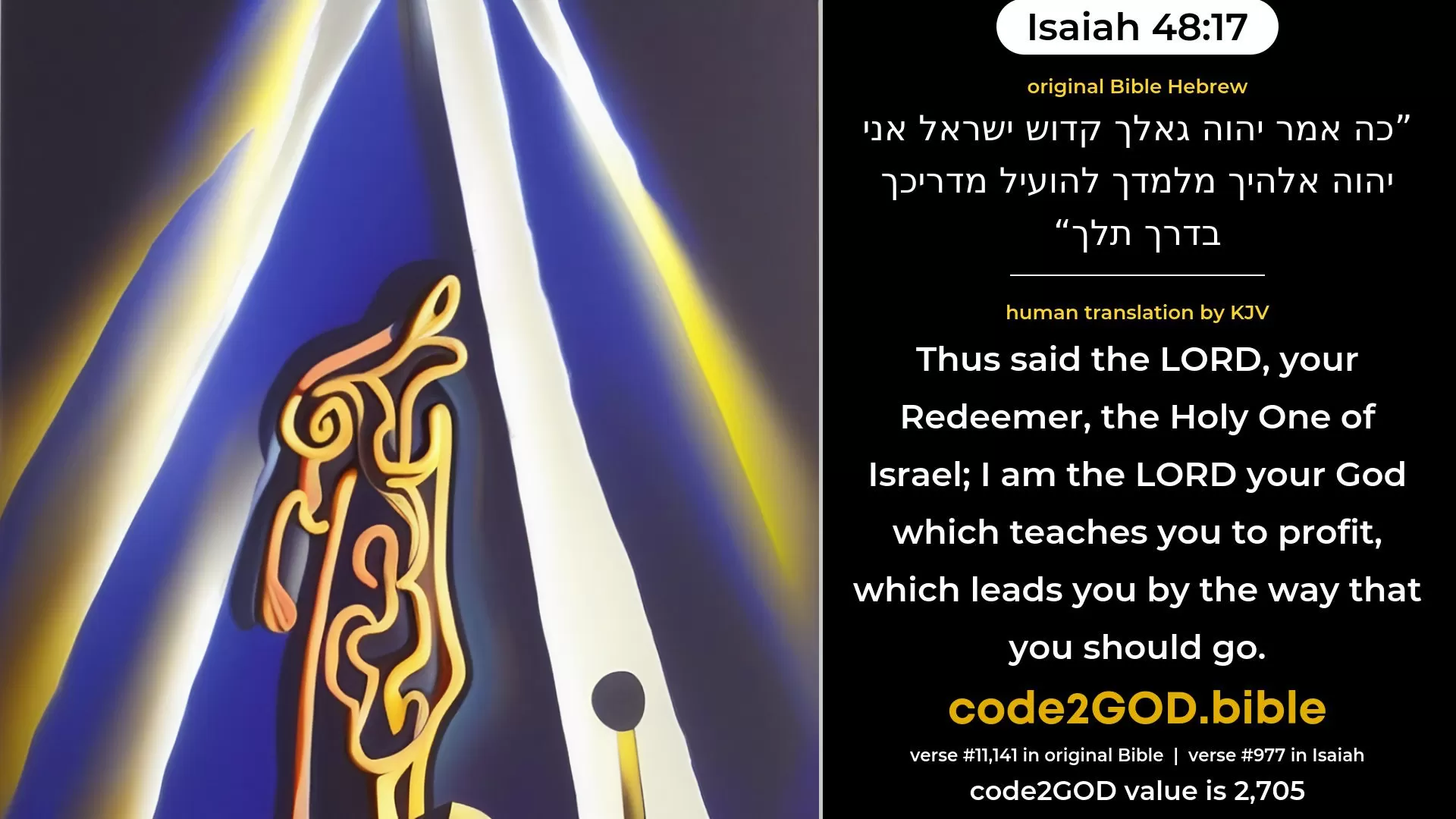 Isaiah 48-17≈Thus saith the LORD, thy Redeemer, The Holy One of Israel: I am the LORD thy God, Who teacheth thee for thy profit, Who leadeth thee by the way that thou shouldest go. original Bible כה אמר יהוה גאלך קדוש ישראל אני יהוה אלהיך מלמדך להועיל מדריכך בדרך תלך code2GOD