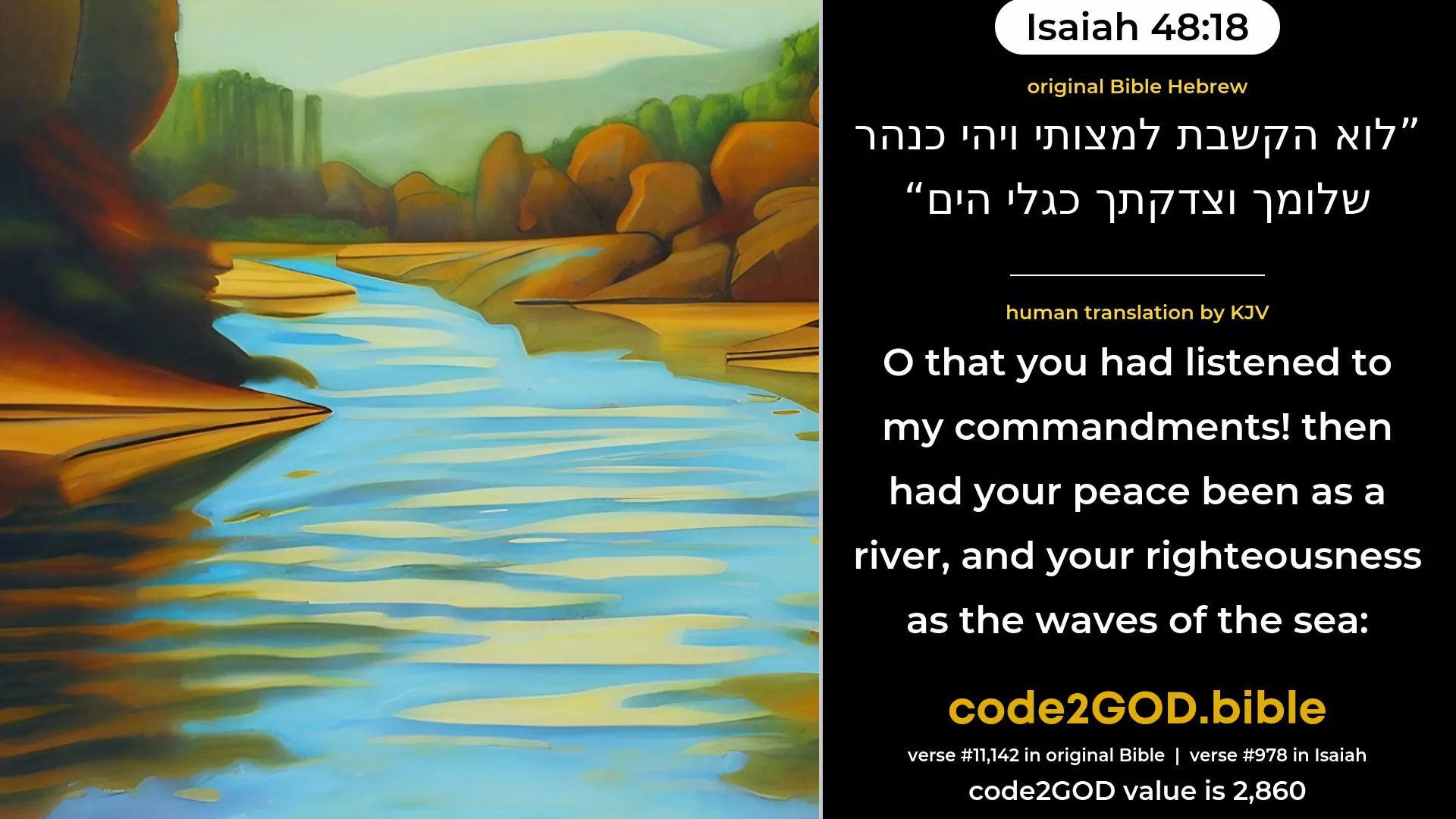 Isaiah 48-18≈Oh that thou wouldest hearken to My commandments! Then would thy peace be as a river, And thy righteousness as the waves of the sea; original Bible לוא הקשבת למצותי ויהי כנהר שלומך וצדקתך כגלי הים code2GOD