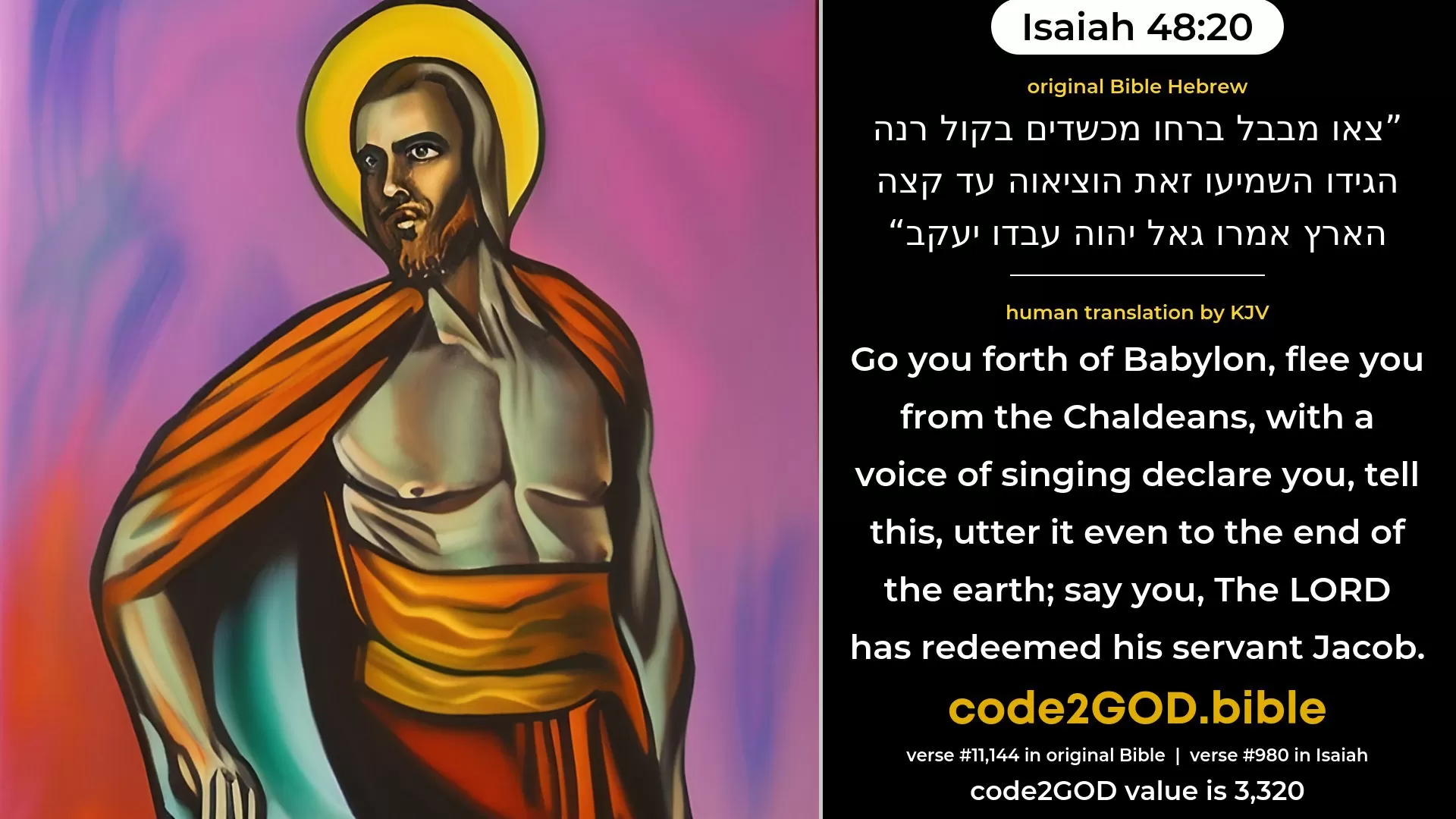 Isaiah 48-20≈Go ye forth from Babylon, Flee ye from the Chaldeans; With a voice of singing Declare ye, tell this, Utter it even to the end of the earth; Say ye: ‘The LORD hath redeemed His servant Jacob. original Bible צאו מבבל ברחו מכשדים בקול רנה הגידו השמיעו זאת הוציאוה עד קצה הארץ אמרו גאל יהוה עבדו יעקב code2GOD