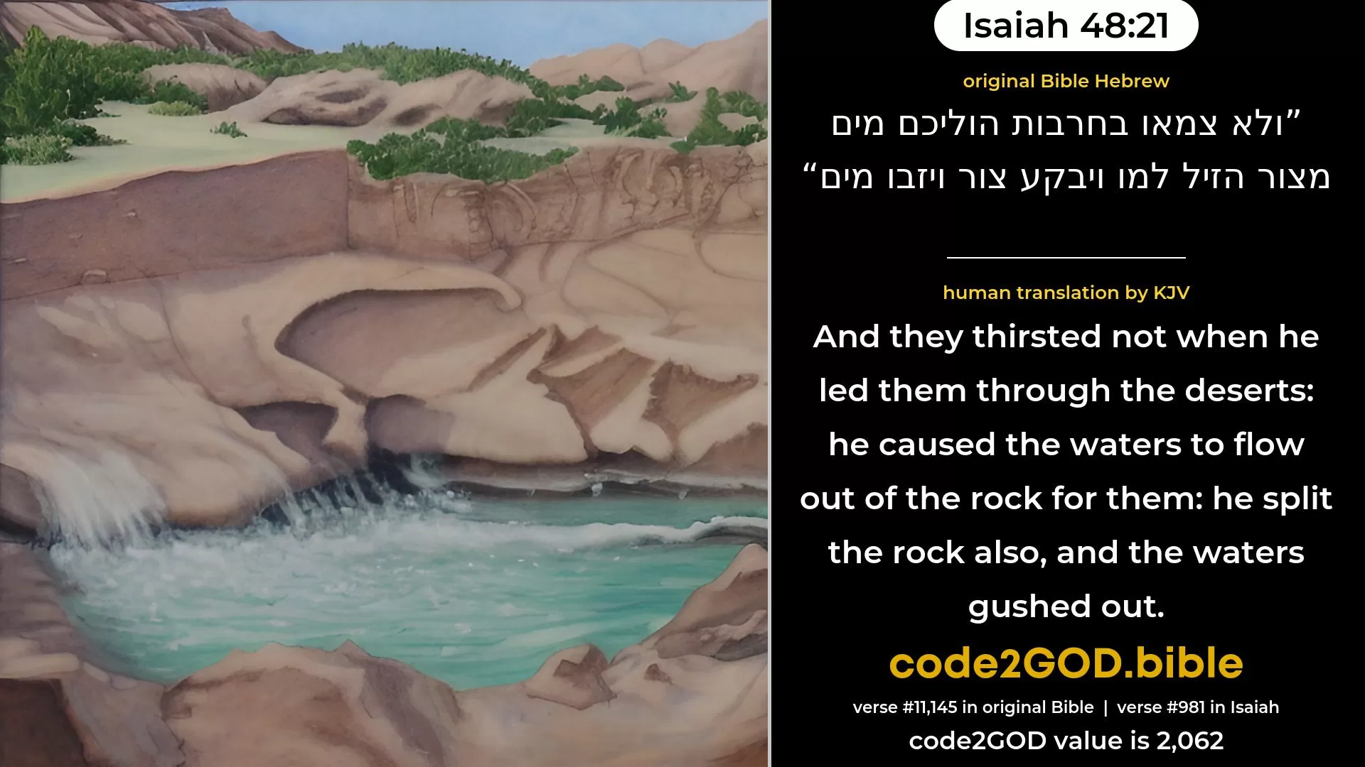 Isaiah 48-21≈And they thirsted not When He led them through the deserts; He caused the waters to flow out of the rock for them; He cleaved the rock also, and the waters gushed out.’ original Bible ולא צמאו בחרבות הוליכם מים מצור הזיל למו ויבקע צור ויזבו מים code2GOD