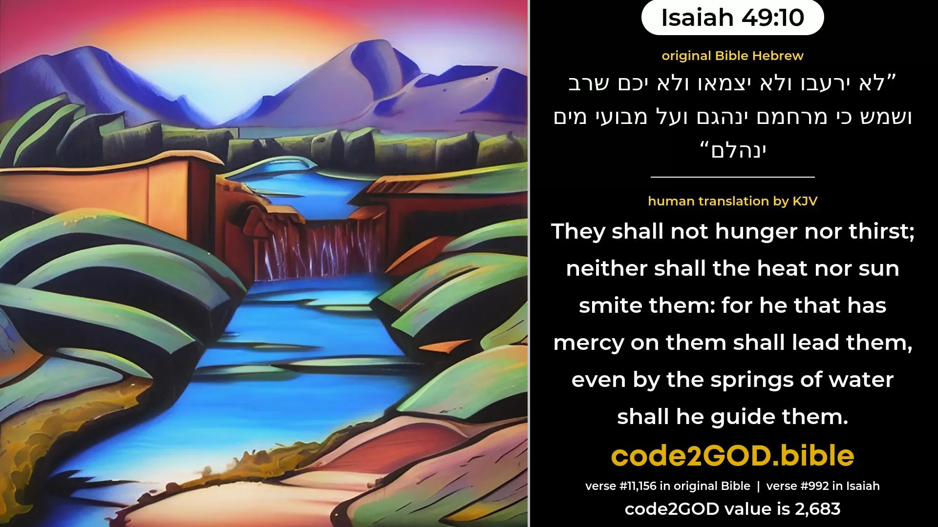 Isaiah 49-10≈They shall not hunger nor thirst, Neither shall the heat nor sun smite them; For He that hath compassion on them will lead them, Even by the springs of water will He guide them. original Bible לא ירעבו ולא יצמאו ולא יכם שרב ושמש כי מרחמם ינהגם ועל מבועי מים ינהלם code2GOD