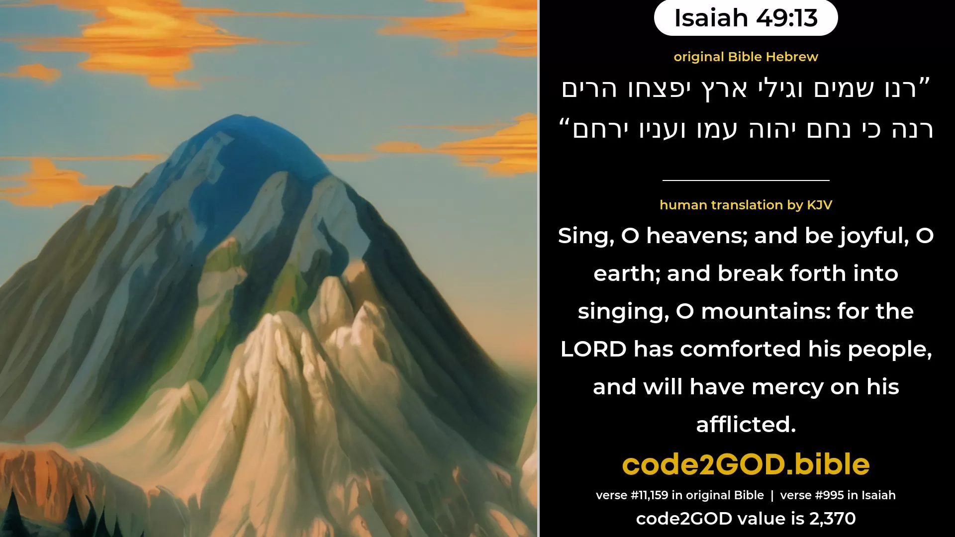 Isaiah 49-13≈Sing, O heavens, and be joyful, O earth, And break forth into singing, O mountains; For the LORD hath comforted His people, And hath compassion upon His afflicted. original Bible רנו שמים וגילי ארץ יפצחו הרים רנה כי נחם יהוה עמו ועניו ירחם code2GOD
