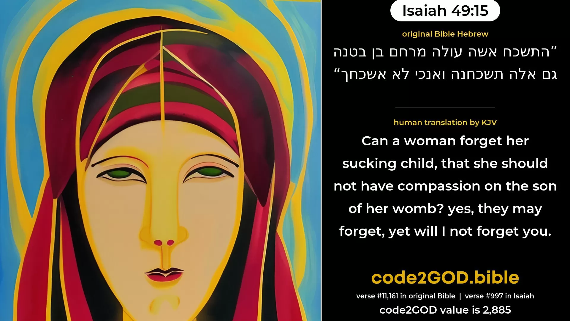 Isaiah 49-15≈Can a woman forget her sucking child, That she should not have compassion on the son of her womb? Yea, these may forget, Yet will not I forget thee. original Bible התשכח אשה עולה מרחם בן בטנה גם אלה תשכחנה ואנכי לא אשכחך code2GOD