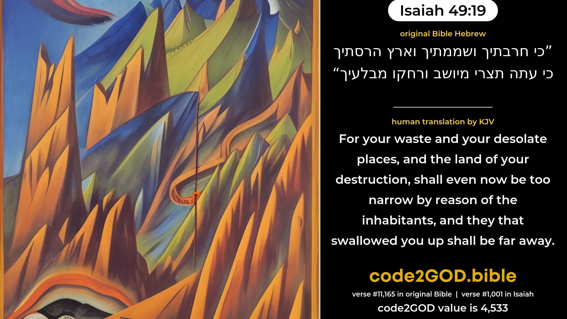 Isaiah 49-19≈For thy waste and thy desolate places And thy land that hath been destroyed—Surely now shalt thou be too strait for the inhabitants, And they that swallowed thee up shall be far away. original Bible כי חרבתיך ושממתיך וארץ הרסתיך כי עתה תצרי מיושב ורחקו מבלעיך code2GOD