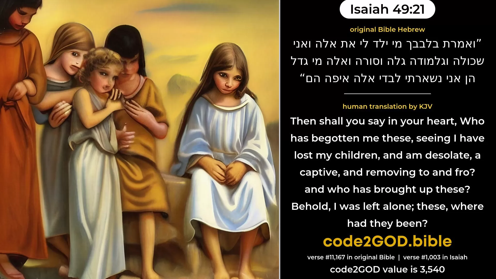 Isaiah 49-21≈Then shalt thou say in thy heart: ‘Who hath begotten me these, Seeing I have been bereaved of my children, and am solitary, An exile, and wandering to and fro? And who hath brought up these? Behold, I was left alone; These, where were they?’ original Bible ואמרת בלבבך מי ילד לי את אלה ואני שכולה וגלמודה גלה וסורה ואלה מי גדל הן אני נשארתי לבדי אלה איפה הם code2GOD