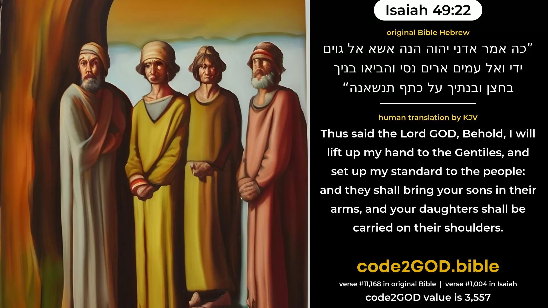 Isaiah 49-22≈Thus saith the Lord GOD: Behold, I will lift up My hand to the nations, And set up Mine ensign to the peoples, And they shall bring thy sons in their bosom, And thy daughters shall be carried upon their shoulders. original Bible כה אמר אדני יהוה הנה אשא אל גוים ידי ואל עמים ארים נסי והביאו בניך בחצן ובנתיך על כתף תנשאנה code2GOD