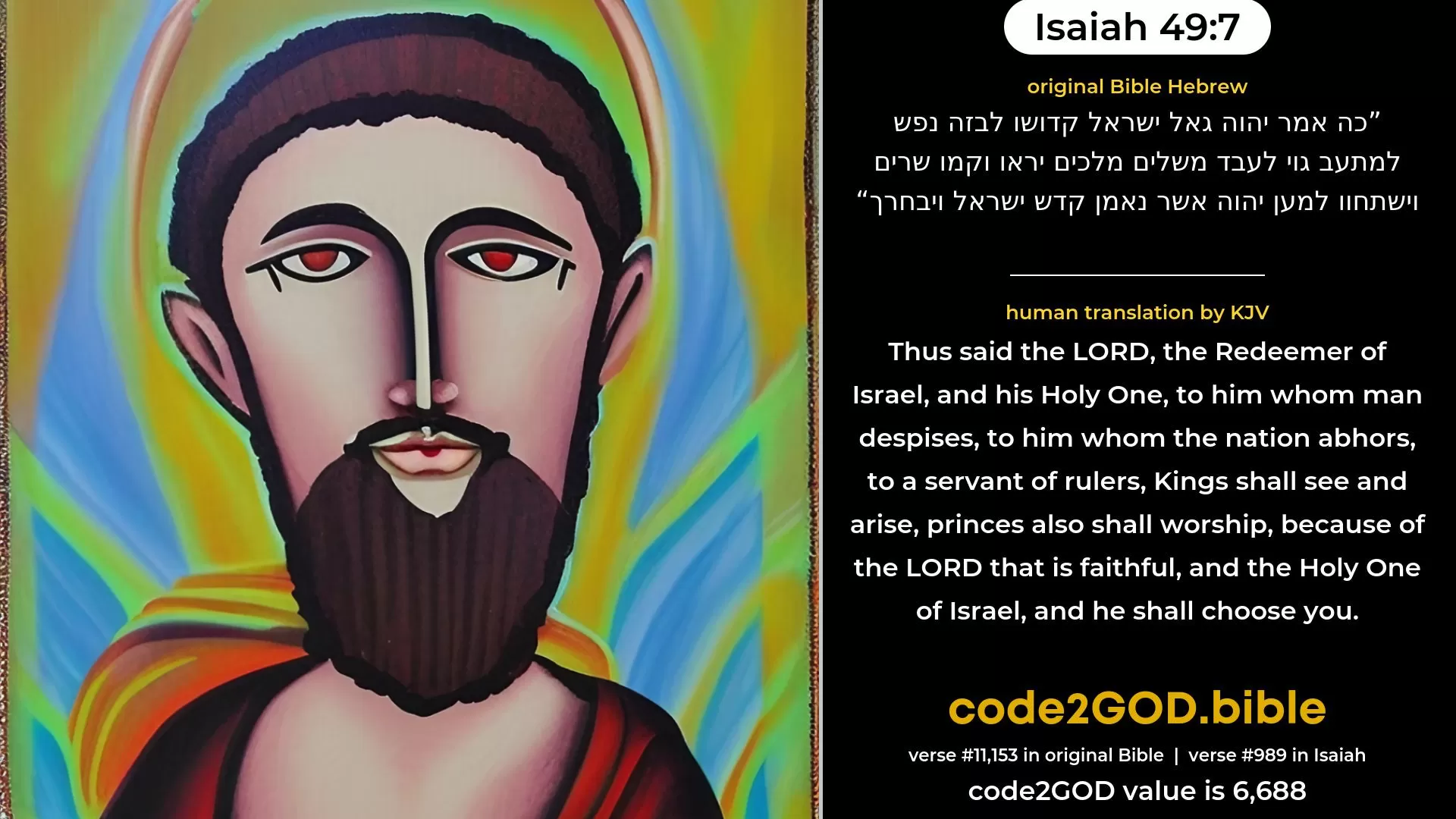 Isaiah 49-7≈Thus saith the LORD, The Redeemer of Israel, his Holy One, To him who is despised of men, To him who is abhorred of nations, To a servant of rulers: Kings shall see and arise, Princes, and they shall prostrate themselves; Because of the LORD that is faithful, Even the Holy One of Israel, who hath chosen thee. original Bible כה אמר יהוה גאל ישראל קדושו לבזה נפש למתעב גוי לעבד משלים מלכים יראו וקמו שרים וישתחוו למען יהוה אשר נאמן קדש ישראל ויבחרך code2GOD