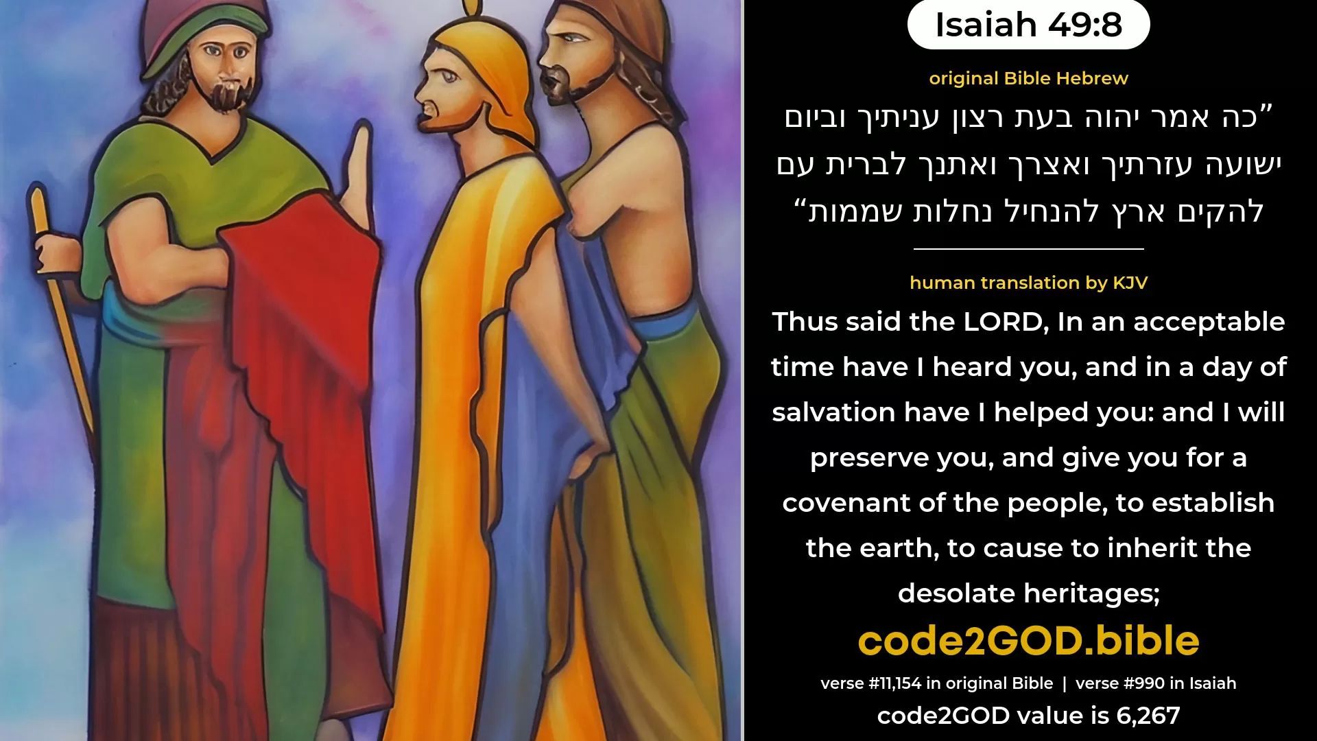 Isaiah 49-8≈Thus saith the LORD: In an acceptable time have I answered thee, And in a day of salvation have I helped thee; And I will preserve thee, and give thee For a covenant of the people, To raise up the land, To cause to inherit the desolate heritages; original Bible כה אמר יהוה בעת רצון עניתיך וביום ישועה עזרתיך ואצרך ואתנך לברית עם להקים ארץ להנחיל נחלות שממות code2GOD