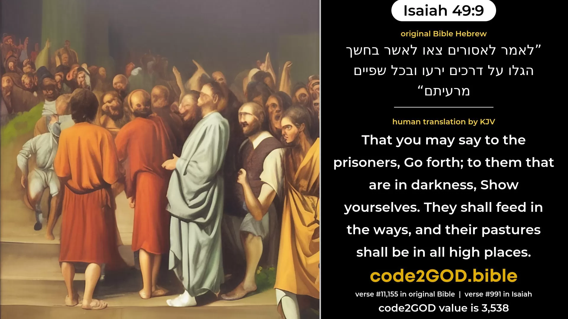 Isaiah 49-9≈Saying to the prisoners: ‘Go forth’; To them that are in darkness: ‘Show yourselves’; They shall feed in the ways, And in all high hills shall be their pasture; original Bible לאמר לאסורים צאו לאשר בחשך הגלו על דרכים ירעו ובכל שפיים מרעיתם code2GOD