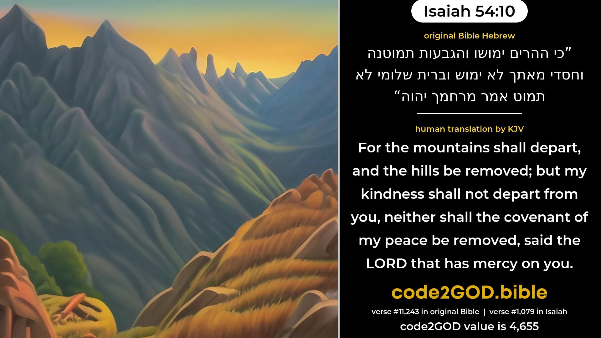 Isaiah 54-10≈For the mountains may depart, And the hills be removed; But My kindness shall not depart from thee, Neither shall My covenant of peace be removed, Saith the LORD that hath compasssion on thee. original Bible כי ההרים ימושו והגבעות תמוטנה וחסדי מאתך לא ימוש וברית שלומי לא תמוט אמר מרחמך יהוה code2GOD