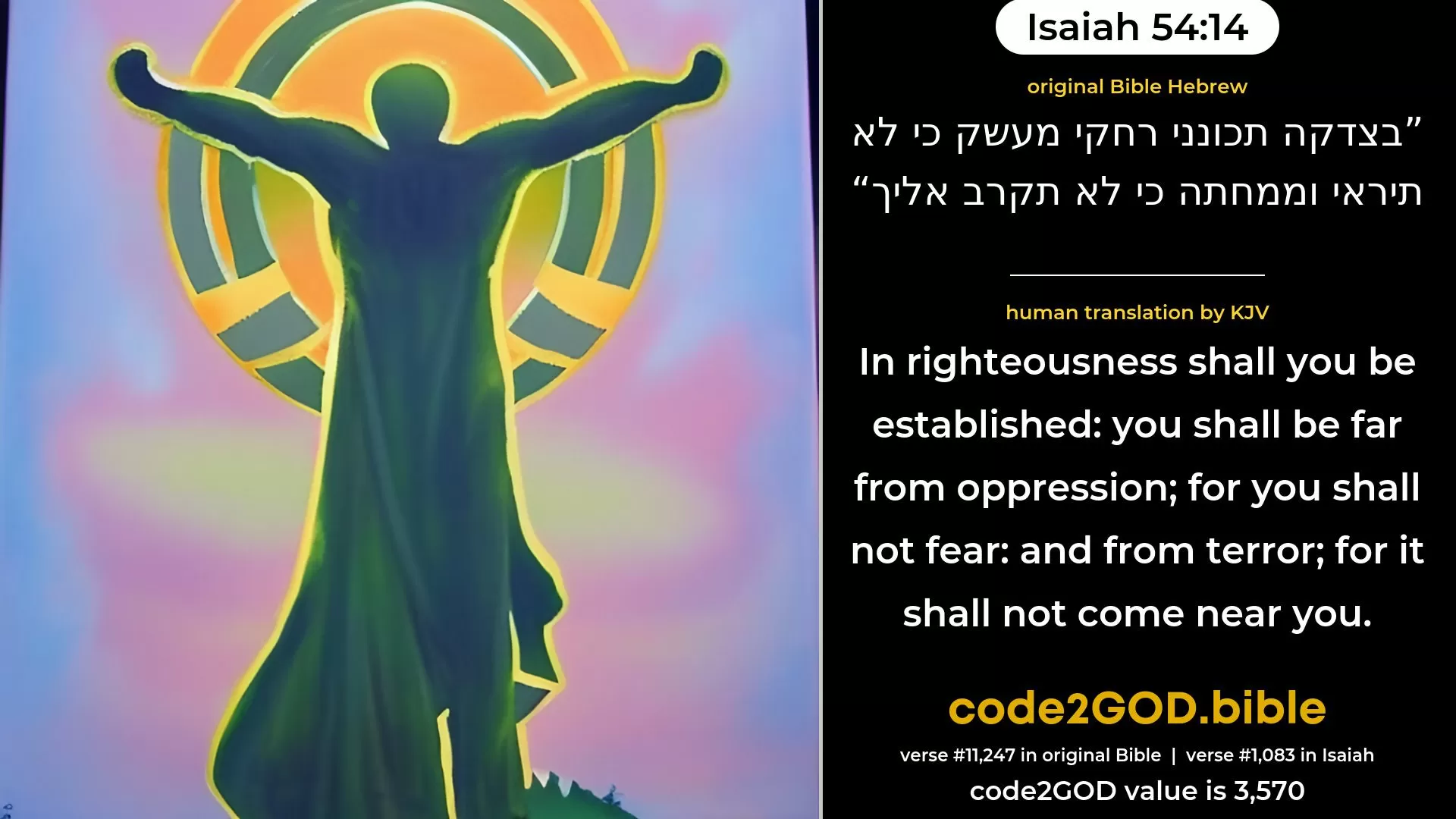 Isaiah 54-14≈In righteousness shalt thou be established; Be thou far from oppression, for thou shalt not fear, And from ruin, for it shall not come near thee. original Bible בצדקה תכונני רחקי מעשק כי לא תיראי וממחתה כי לא תקרב אליך code2GOD