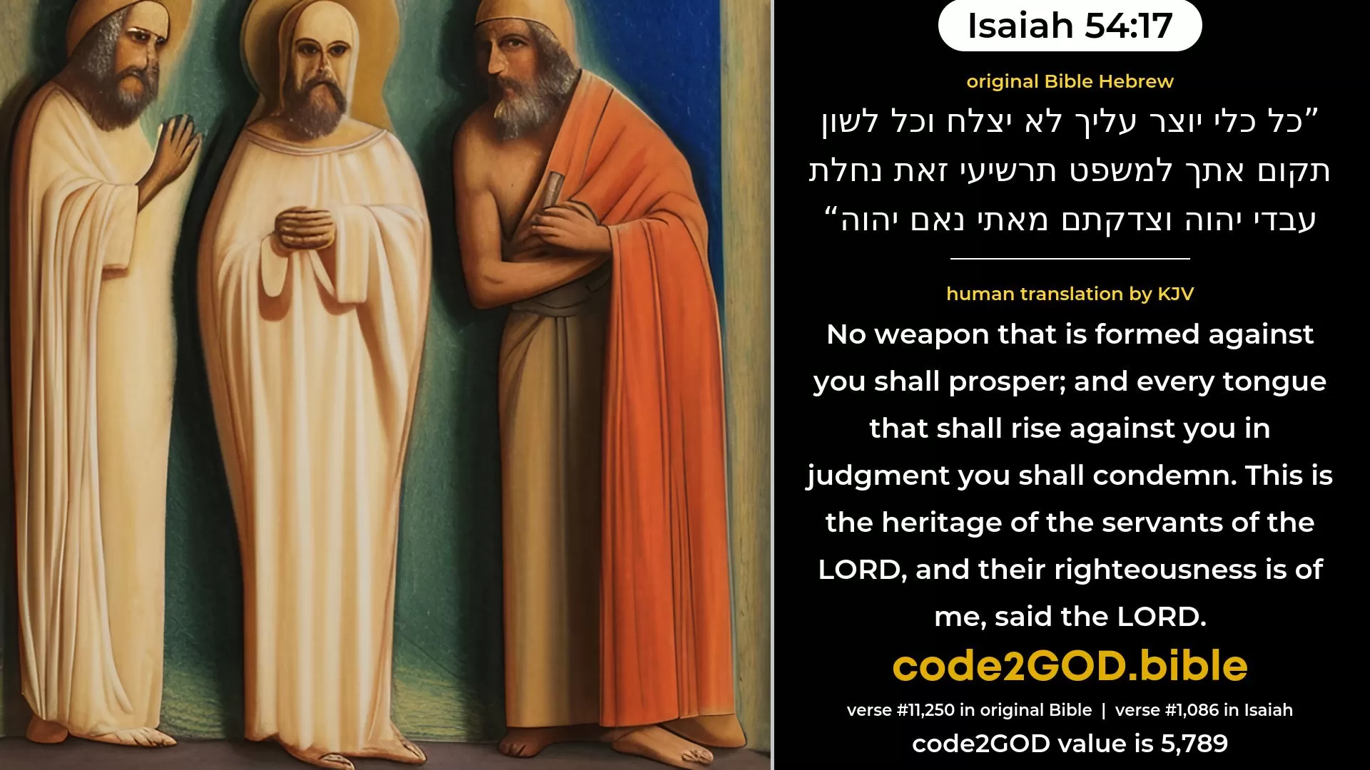 Isaiah 54-17≈No weapon that is formed against thee shall prosper; And every tongue that shall rise against thee in judgment thou shalt condemn. This is the heritage of the servants of the LORD, And their due reward from Me, saith the LORD. original Bible כל כלי יוצר עליך לא יצלח וכל לשון תקום אתך למשפט תרשיעי זאת נחלת עבדי יהוה וצדקתם מאתי נאם יהוה code2GOD