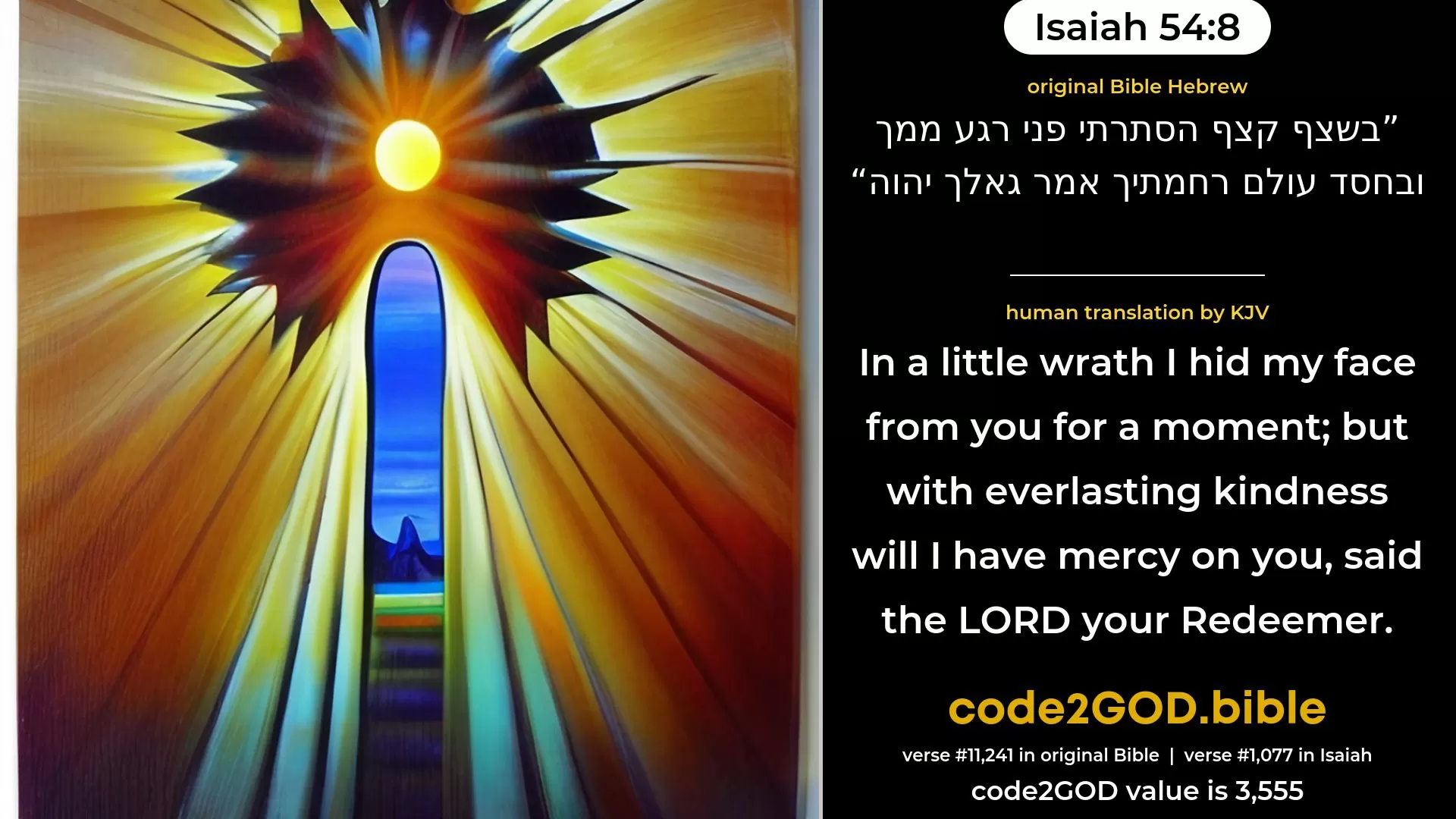 Isaiah 54-8≈In a little wrath I hid My face from thee for a moment; But with everlasting kindness will I have compassion on thee, Saith the LORD thy Redeemer. original Bible בשצף קצף הסתרתי פני רגע ממך ובחסד עולם רחמתיך אמר גאלך יהוה code2GOD