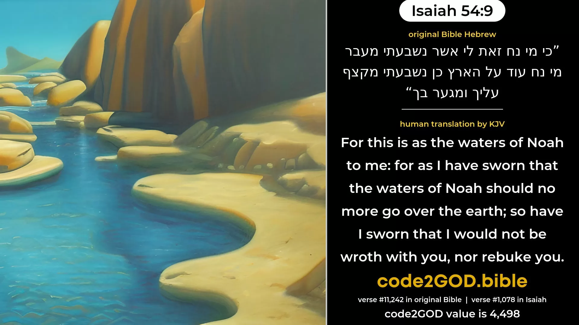 Isaiah 54-9≈For this is as the waters of Noah unto Me; For as I have sworn that the waters of Noah Should no more go over the earth, So have I sworn that I would not be wroth with thee, Nor rebuke thee. original Bible כי מי נח זאת לי אשר נשבעתי מעבר מי נח עוד על הארץ כן נשבעתי מקצף עליך ומגער בך code2GOD