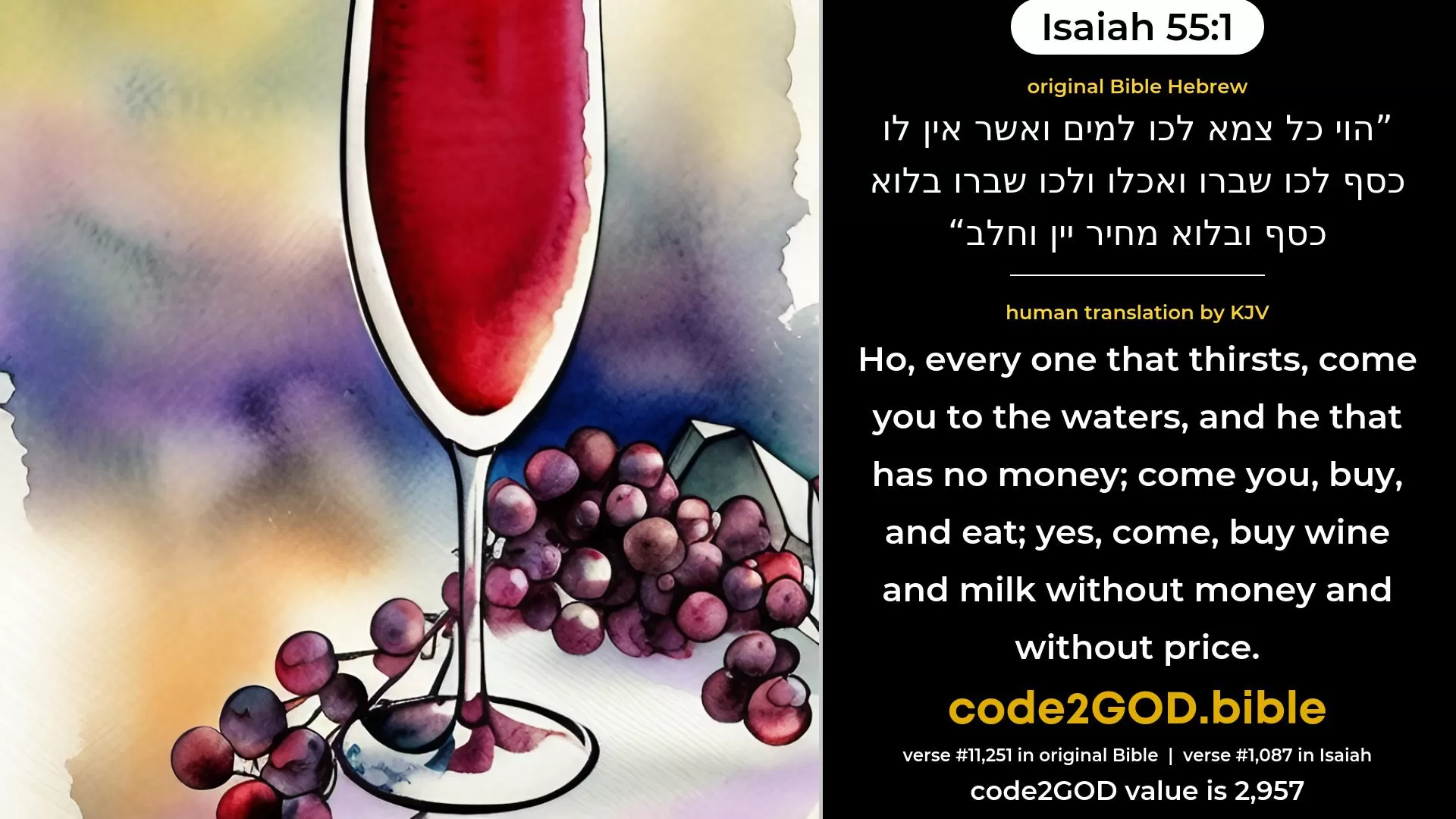 Isaiah 55-1≈Ho, every one that thirsteth, come ye for water, And he that hath no money; Come ye, buy, and eat; Yea, come, buy wine and milk Without money and without price. original Bible הוי כל צמא לכו למים ואשר אין לו כסף לכו שברו ואכלו ולכו שברו בלוא כסף ובלוא מחיר יין וחלב code2GOD