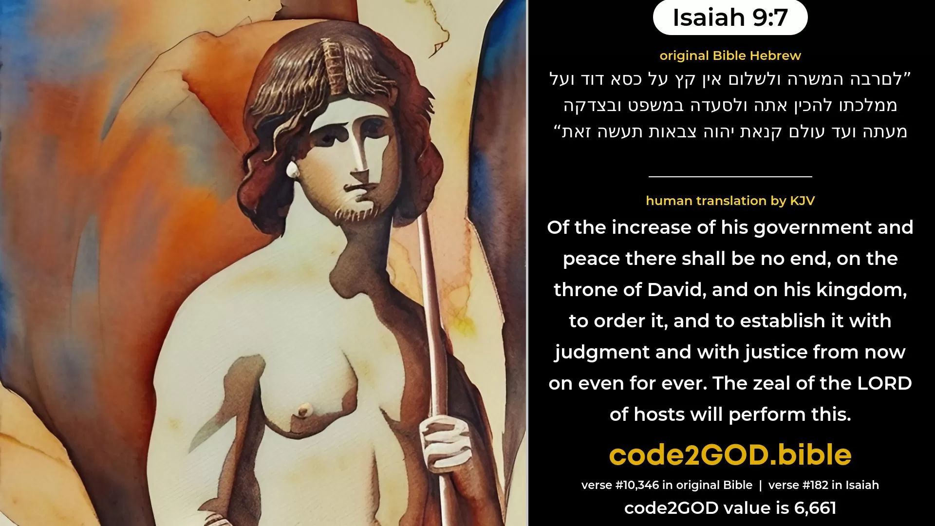 Isaiah 9-7≈That the government may be increased, And of peace there be no end, Upon the throne of David, and upon his kingdom, To establish it, and to uphold it Through justice and through righteousness From henceforth even for ever. The zeal of the LORD of hosts doth perform this. original Bible לםרבה המשרה ולשלום אין קץ על כסא דוד ועל ממלכתו להכין אתה ולסעדה במשפט ובצדקה מעתה ועד עולם קנאת יהוה צבאות תעשה זאת code2GOD