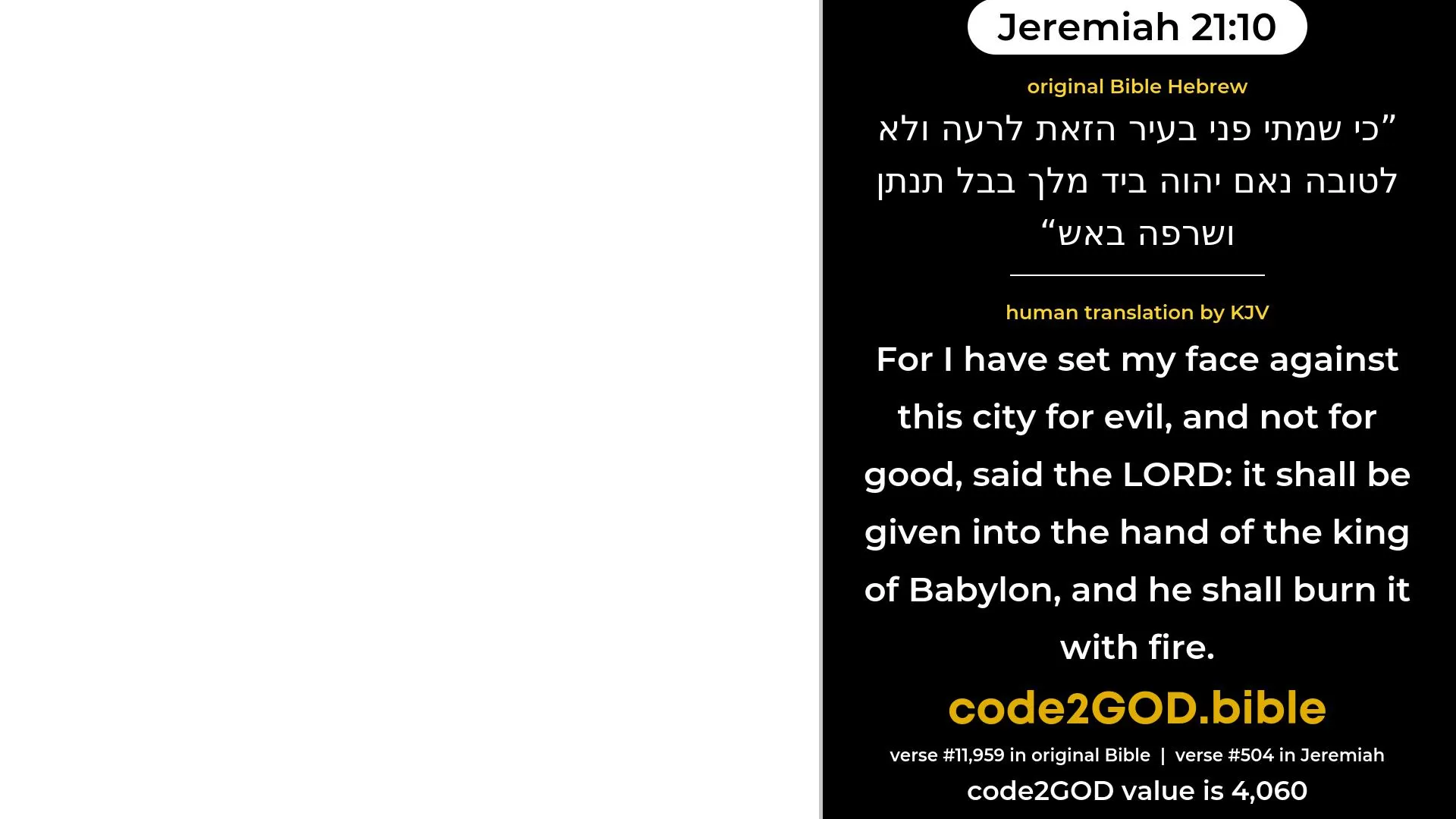 Jeremiah 21-10≈For I have set My face against this city for evil, and not for good, saith the LORD; it shall be given into the hand of the king of Babylon, and he shall burn it with fire. original Bible כי שמתי פני בעיר הזאת לרעה ולא לטובה נאם יהוה ביד מלך בבל תנתן ושרפה באש code2GOD