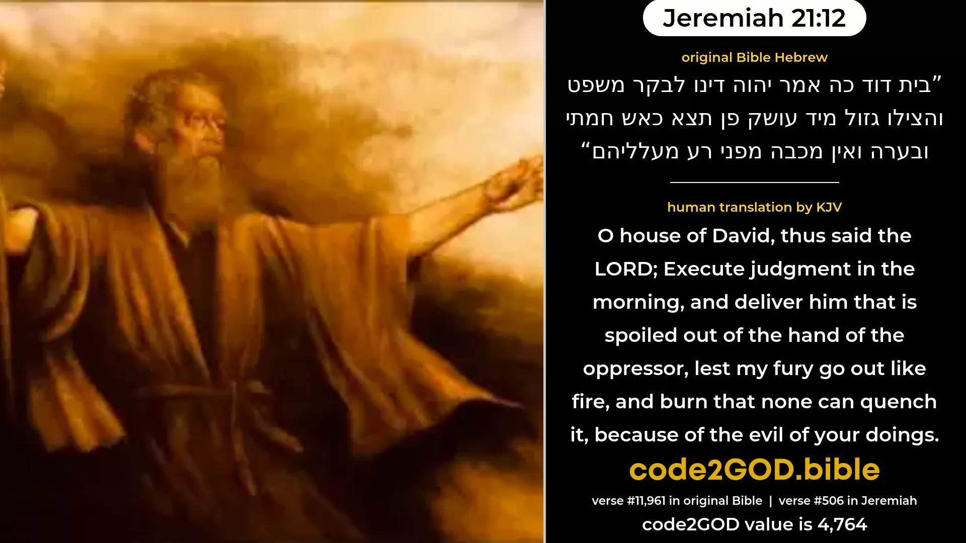 Jeremiah 21-12≈O house of David, thus saith the LORD: Execute justice in the morning, And deliver the spoiled out of the hand of the oppressor, Lest My fury go forth like fire, And burn that none can quench it, Because of the evil of your doings. original Bible בית דוד כה אמר יהוה דינו לבקר משפט והצילו גזול מיד עושק פן תצא כאש חמתי ובערה ואין מכבה מפני רע מעלליהם code2GOD