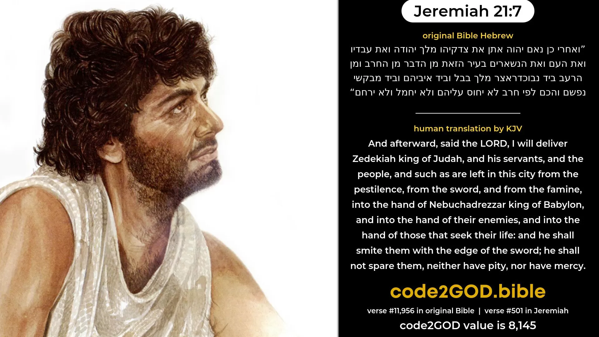 Jeremiah 21-7≈And afterward, saith the LORD, I will deliver Zedekiah king of Judah, and his servants, and the people, and such as are left in this city from the pestilence, from the sword, and from the famine, into the hand of Nebuchadrezzar king of Babylon, and into the hand of their enemies, and into the hand of those that seek their life; and he shall smite them with the edge of the sword; he shall not spare them, neither have pity, nor have compassion. original Bible ואחרי כן נאם יהוה אתן את צדקיהו מלך יהודה ואת עבדיו ואת העם ואת הנשארים בעיר הזאת מן הדבר מן החרב ומן הרעב ביד נבוכדראצר מלך בבל וביד איביהם וביד מבקשי נפשם והכם לפי חרב לא יחוס עליהם ולא יחמל ולא ירחם code2GOD