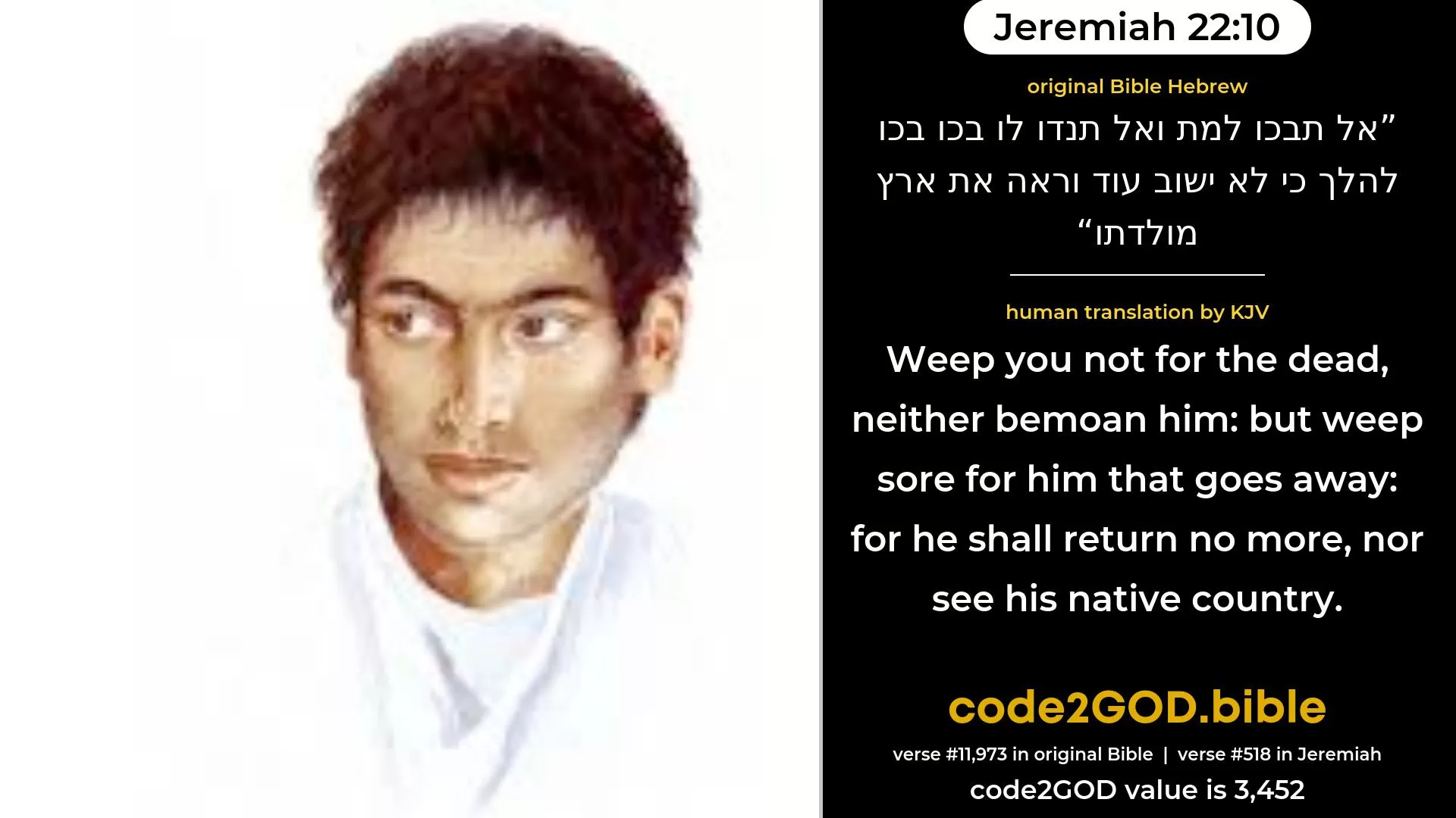 Jeremiah 22-10≈Weep ye not for the dead, Neither bemoan him; But weep sore for him that goeth away, For he shall return no more, Nor see his native country. original Bible אל תבכו למת ואל תנדו לו בכו בכו להלך כי לא ישוב עוד וראה את ארץ מולדתו code2GOD