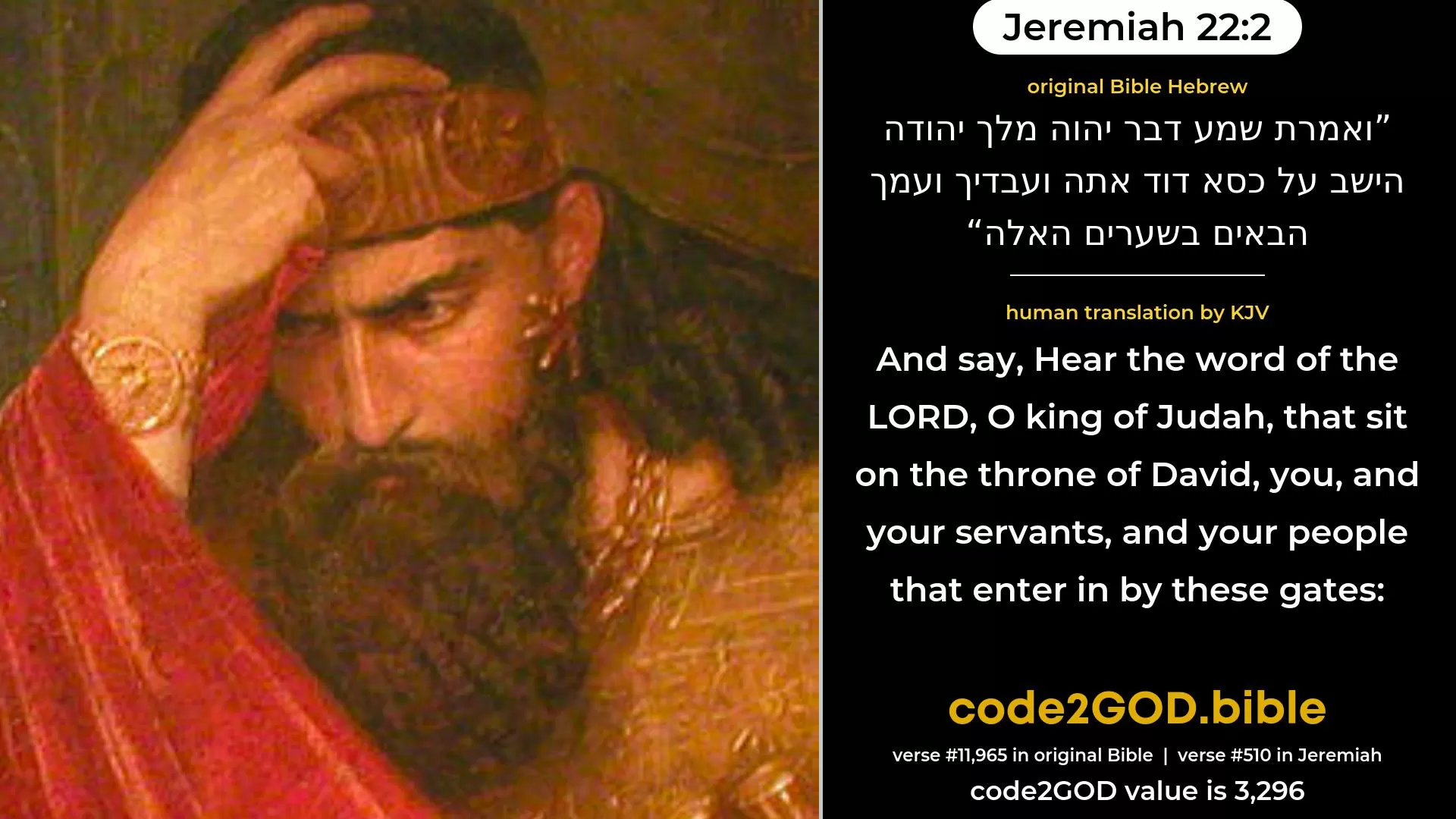 Jeremiah 22-2≈and say: Hear the word of the LORD, O king of Judah, that sittest upon the throne of David, thou, and thy servants, and thy people that enter in by these gates. original Bible ואמרת שמע דבר יהוה מלך יהודה הישב על כסא דוד אתה ועבדיך ועמך הבאים בשערים האלה code2GOD