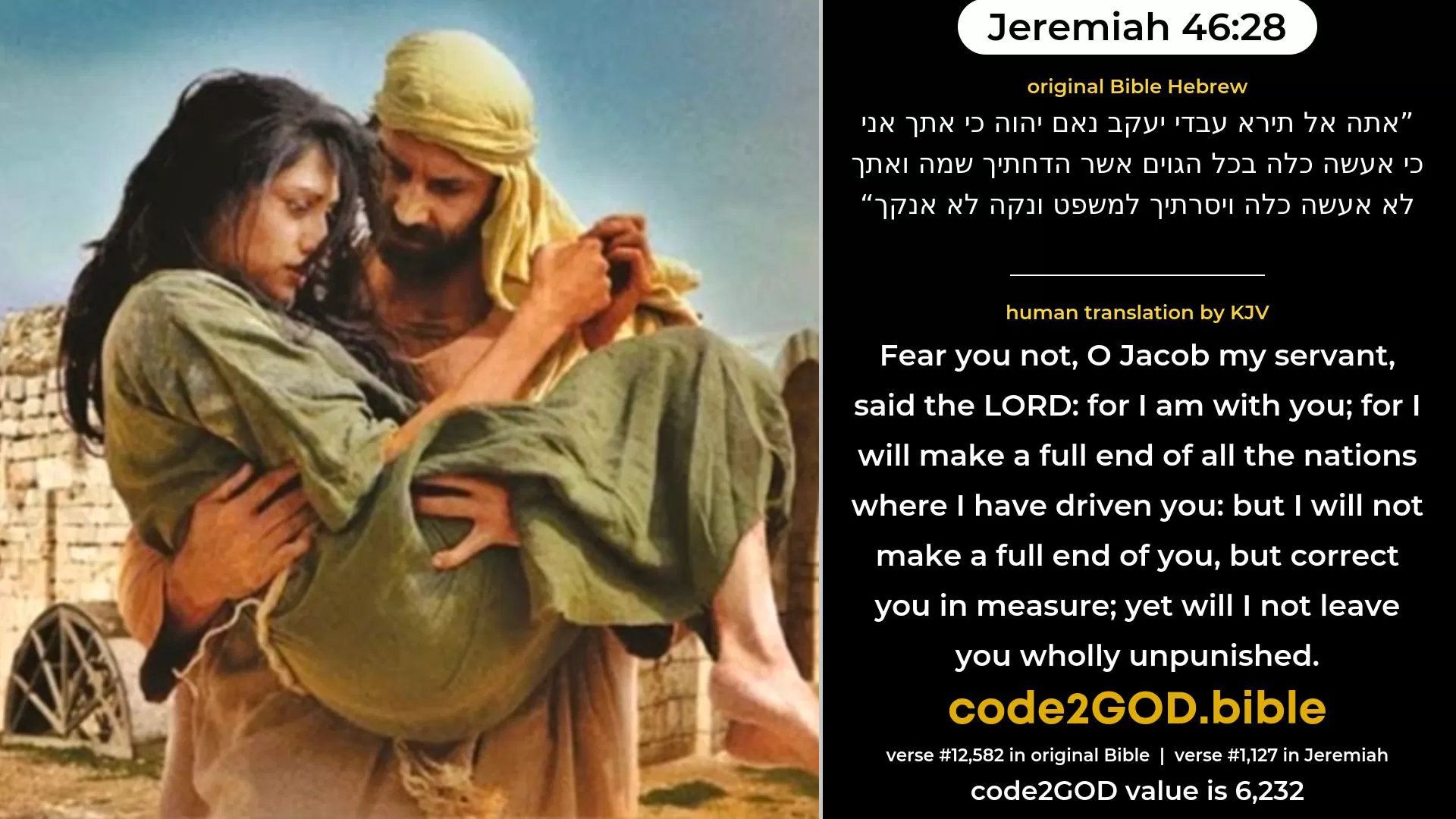 Jeremiah 46-28≈Fear not thou, O Jacob My servant, saith the LORD, For I am with thee; For I will make a full end of all the nations whither I have driven thee, But I will not make a full end of thee; And I will correct thee in measure, But will not utterly destroy thee. original Bible אתה אל תירא עבדי יעקב נאם יהוה כי אתך אני כי אעשה כלה בכל הגוים אשר הדחתיך שמה ואתך לא אעשה כלה ויסרתיך למשפט ונקה לא אנקך code2GOD