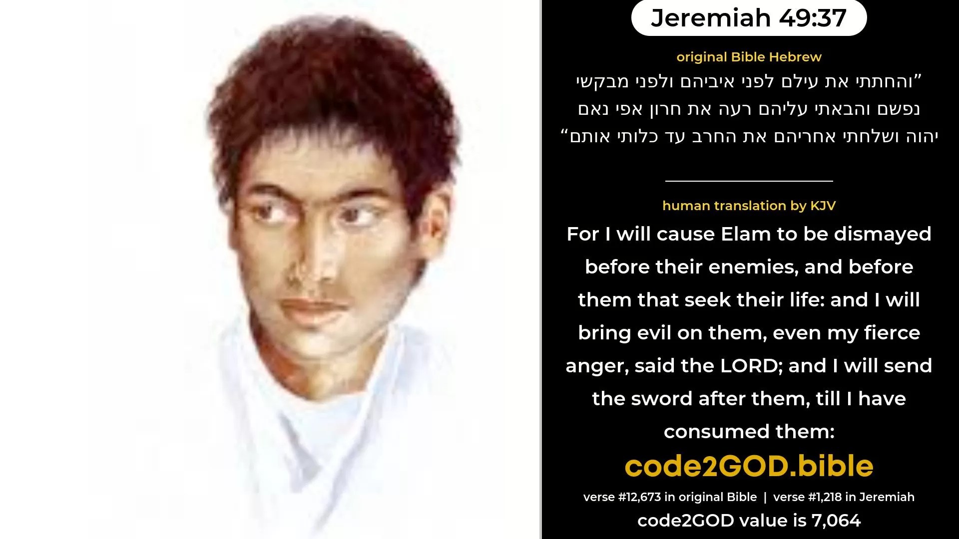 Jeremiah 49-37≈And I will cause Elam to be dismayed before their enemies, And before them that seek their life; And I will bring evil upon them, Even My fierce anger, saith the LORD; And I will send the sword after them, Till I have consumed them; original Bible והחתתי את עילם לפני איביהם ולפני מבקשי נפשם והבאתי עליהם רעה את חרון אפי נאם יהוה ושלחתי אחריהם את החרב עד כלותי אותם code2GOD