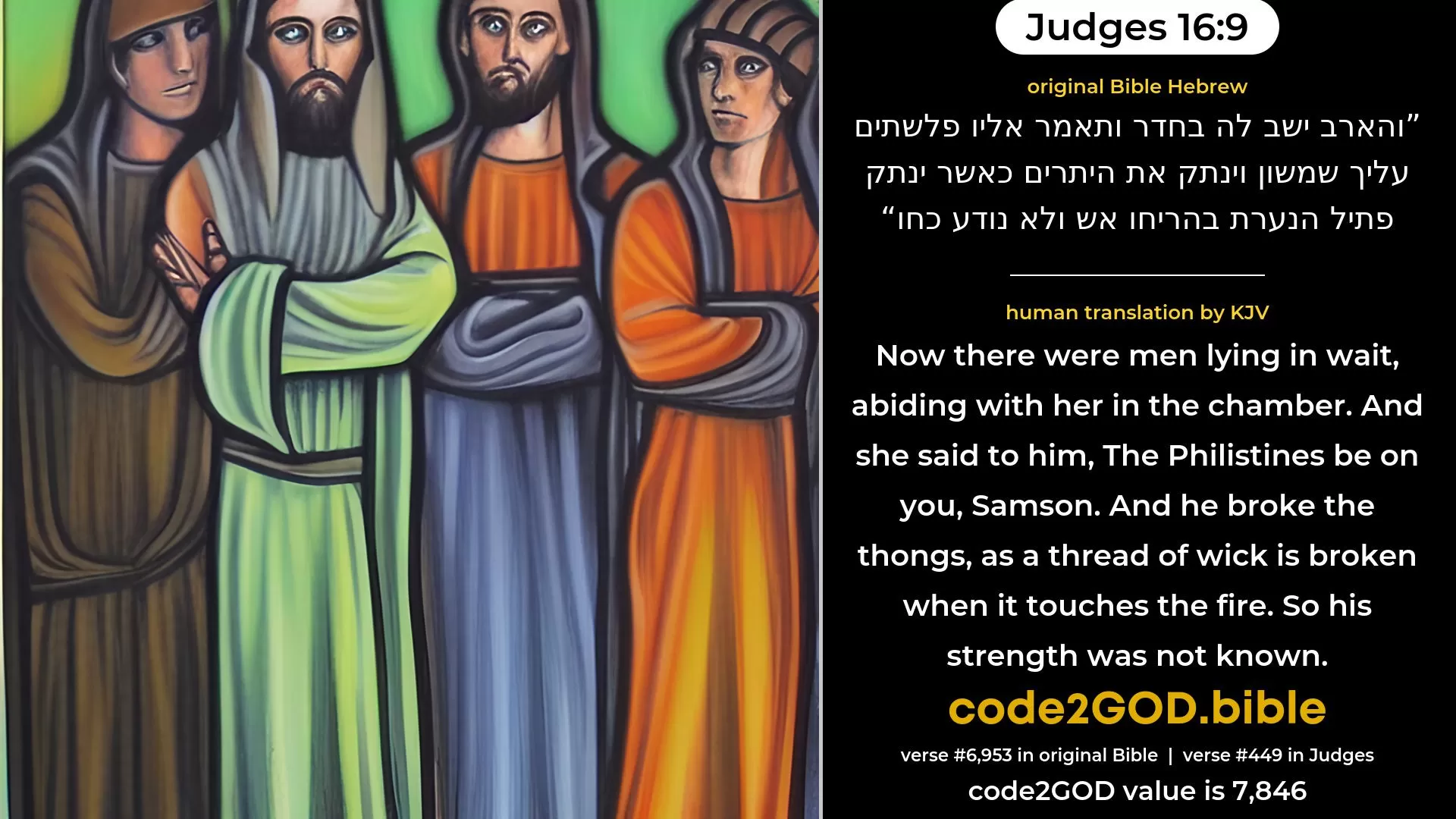 Judges 16-9≈Now she had liers-in-wait abiding in the inner chamber. And she said unto him: ‘The Philistines are upon thee, Samson.’ And he broke the bowstrings as a string of tow is broken when it toucheth the fire. So his strength was not known. original Bible והארב ישב לה בחדר ותאמר אליו פלשתים עליך שמשון וינתק את היתרים כאשר ינתק פתיל הנערת בהריחו אש ולא נודע כחו code2GOD