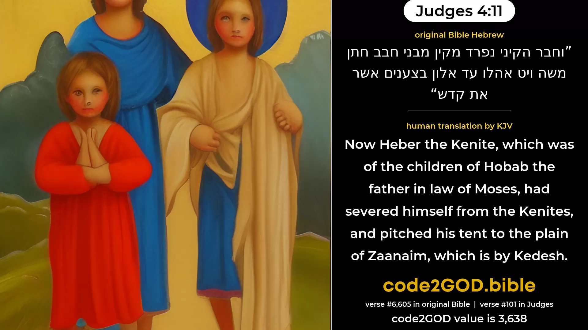 Judges 4-11≈Now Heber the Kenite had severed himself from the Kenites, even from the children of Hobab the father-in-law of Moses, and had pitched his tent as far as Elon-bezaanannim, which is by Kedesh. original Bible וחבר הקיני נפרד מקין מבני חבב חתן משה ויט אהלו עד אלון בצענים אשר את קדש code2GOD