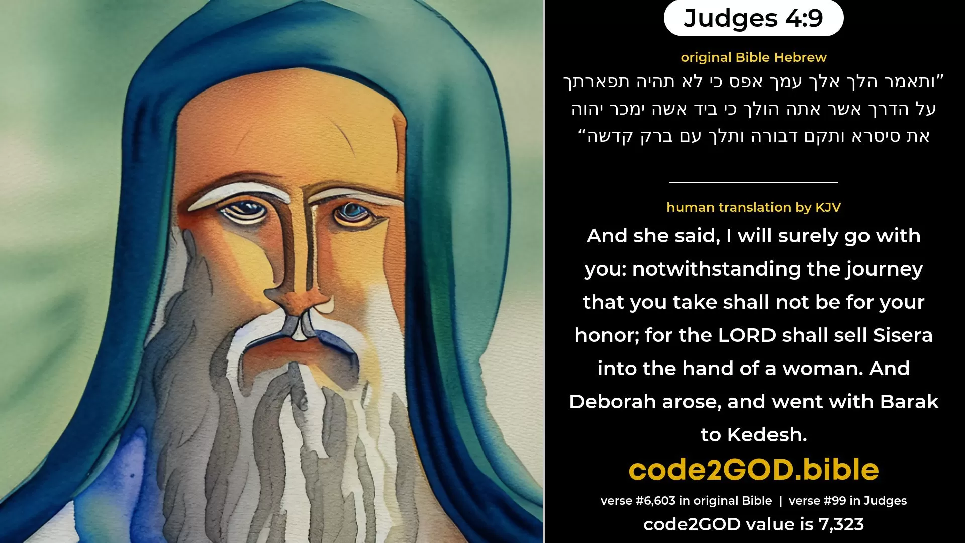 Judges 4-9≈And she said: ‘I will surely go with thee; notwithstanding the journey that thou takest shall not be for thy honour; for the LORD will give Sisera over into the hand of a woman.’ And Deborah arose, and went with Barak to Kedesh. original Bible ותאמר הלך אלך עמך אפס כי לא תהיה תפארתך על הדרך אשר אתה הולך כי ביד אשה ימכר יהוה את סיסרא ותקם דבורה ותלך עם ברק קדשה code2GOD