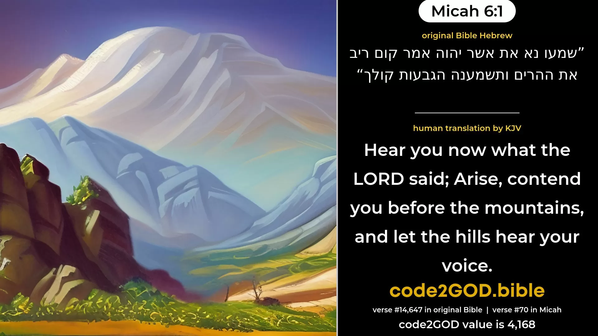 Micah 6-1≈Hear ye now what the LORD saith: Arise, contend thou before the mountains, And let the hills hear thy voice. original Bible שמעו נא את אשר יהוה אמר קום ריב את ההרים ותשמענה הגבעות קולך code2GOD