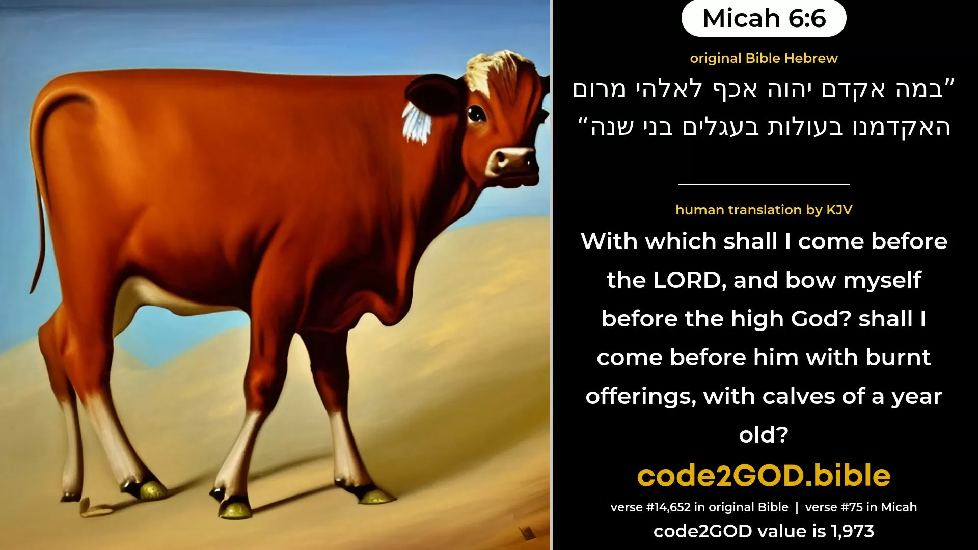 Micah 6-6≈Wherewith shall I come before the LORD, And bow myself before God on high? Shall I come before Him with burnt-offerings, With calves of a year old? original Bible במה אקדם יהוה אכף לאלהי מרום האקדמנו בעולות בעגלים בני שנה code2GOD