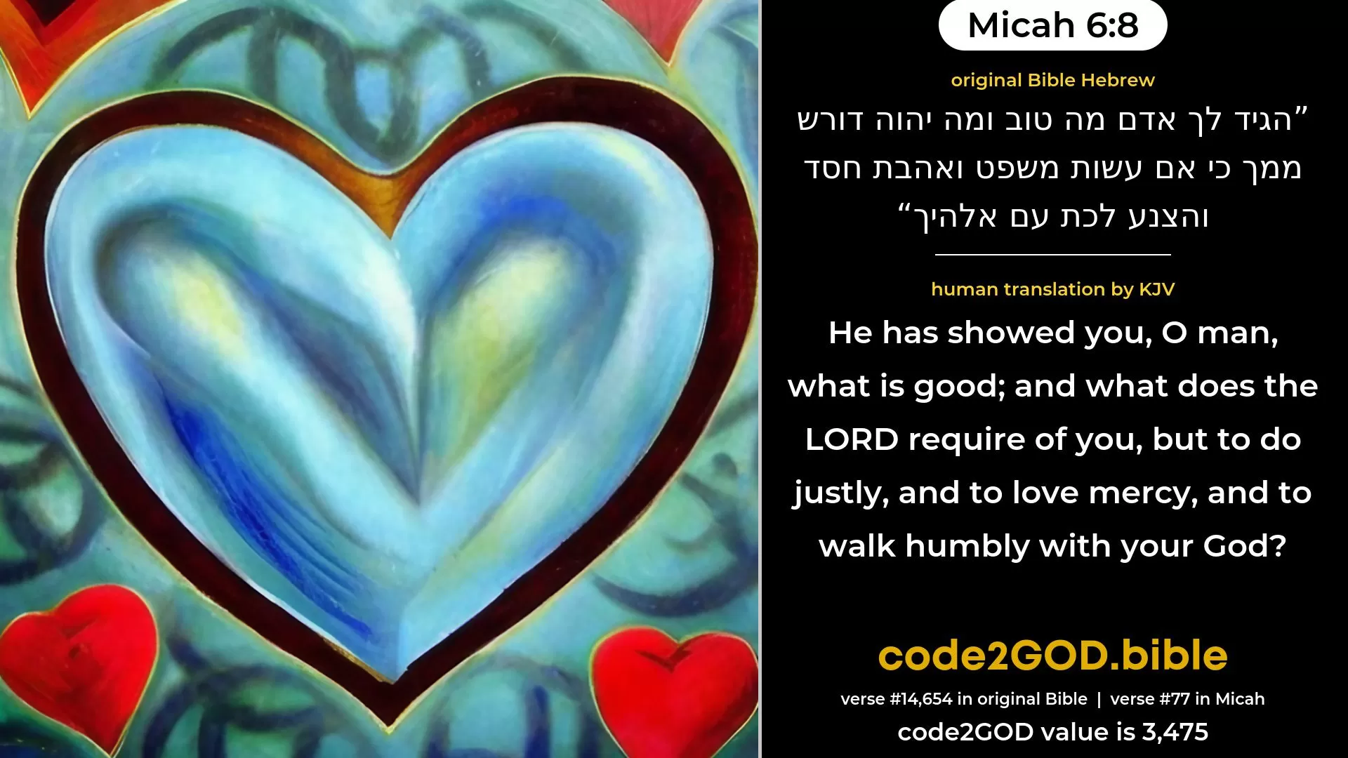 Micah 6-8≈It hath been told thee, O man, what is good, And what the LORD doth require of thee: Only to do justly, and to love mercy, and to walk humbly with thy God. original Bible הגיד לך אדם מה טוב ומה יהוה דורש ממך כי אם עשות משפט ואהבת חסד והצנע לכת עם אלהיך code2GOD
