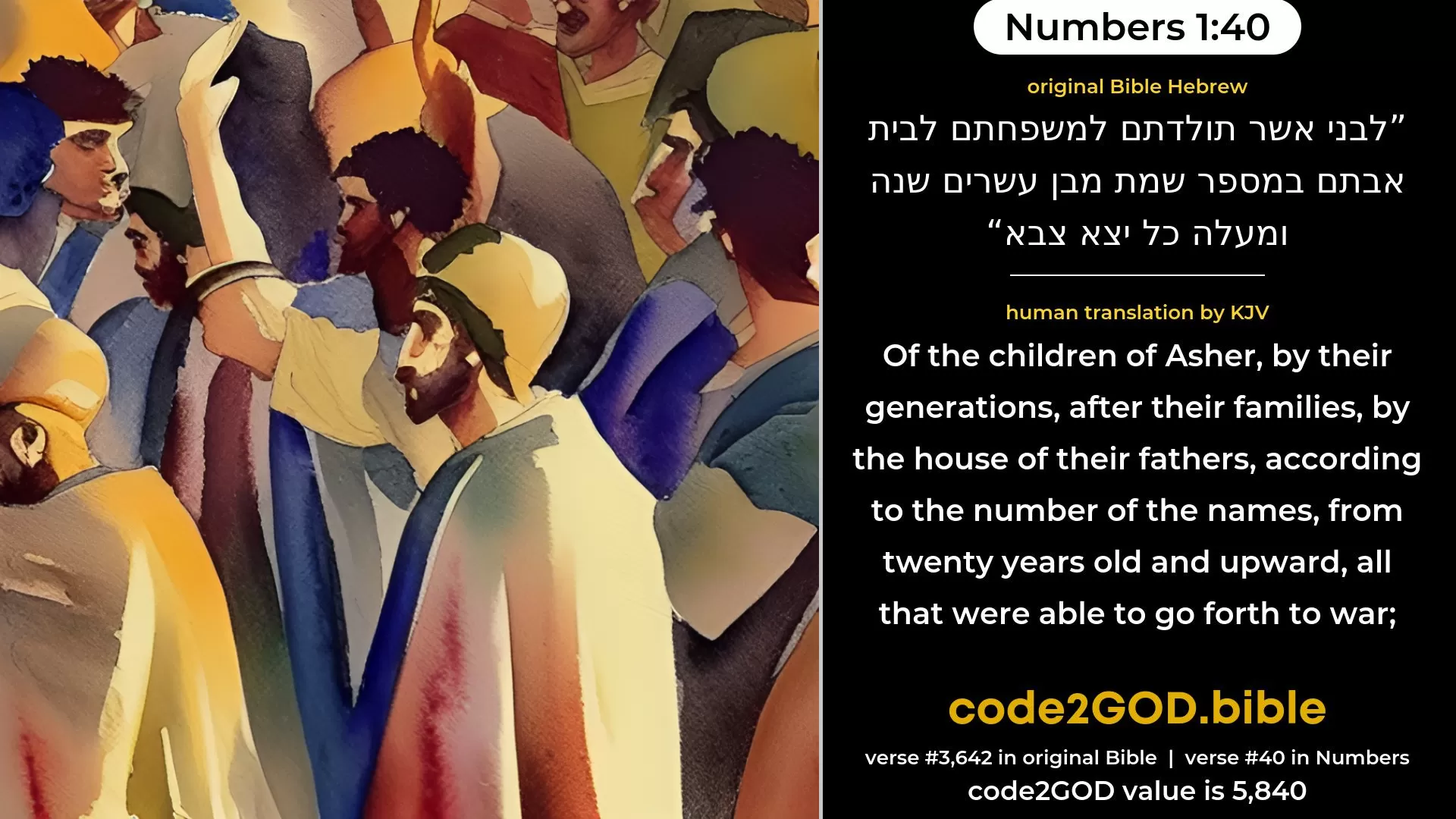 Numbers 1-40≈Of the children of Asher, their generations, by their families, by their fathers’ houses, according to the number of names, from twenty years old and upward, all that were able to go forth to war; original Bible לבני אשר תולדתם למשפחתם לבית אבתם במספר שמת מבן עשרים שנה ומעלה כל יצא צבא code2GOD