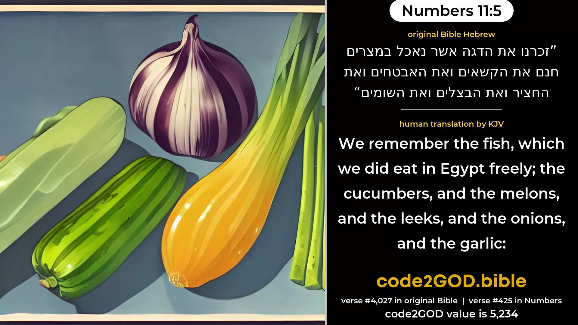 Numbers 11-5≈We remember the fish, which we were wont to eat in Egypt for nought; the cucumbers, and the melons, and the leeks, and the onions, and the garlic; original Bible זכרנו את הדגה אשר נאכל במצרים חנם את הקשאים ואת האבטחים ואת החציר ואת הבצלים ואת השומים code2GOD