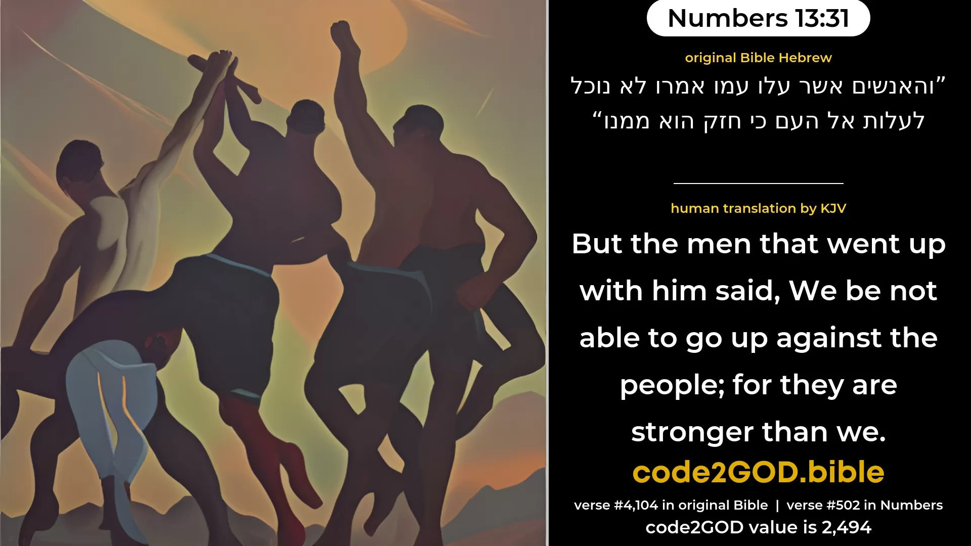 Numbers 13-31≈But the men that went up with him said: ‘We are not able to go up against the people; for they are stronger than we.’ original Bible והאנשים אשר עלו עמו אמרו לא נוכל לעלות אל העם כי חזק הוא ממנו code2GOD